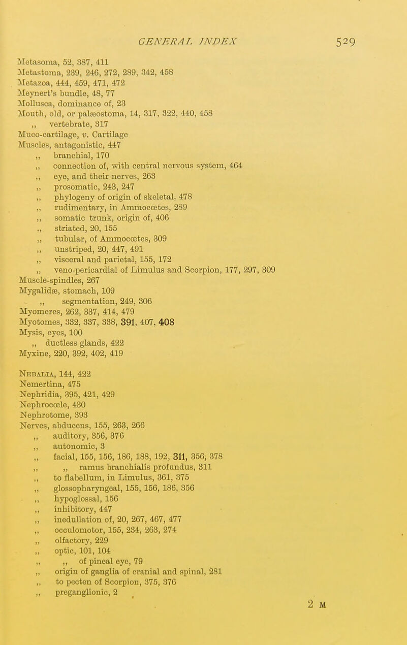 :Nretasoma, 52, 387, 411 Metastoma, 239, 246, 272, 289, 342, 458 Motazoa, 444, 459, 471, 472 Meyuert's bundle, 48, 77 MoUusca, dominance of, 23 Mouth, old, or palteostoma, 14, 317, 322, 440, 458 ,, vertebrate, 317 Muco-cartilage, v. Cartilage Muscles, antagonistic, 447 ,, branchial, 170 ,, connection of, with central nervous system, 464 ,, eye, and their nerves, 263 ,, prosomatic, 243, 247 ,, phylogeny of origin of skeletal. 478 „ rudimentary, in Ammoccetes, 289 ,, somatic trunk, origin of, 406 ., striated, 20, 155 ,, tubular, of Ammoccetes, 309 „ unstriped, 20, 447, 491 ,, visceral and parietal, 155, 172 „ veno-pericardial of Limulus and Scorpion, 177, 297, 309 Muscle-spindles, 267 Mygalidee, stomach, 109 ,, segmentation, 249, 306 Myomeres, 262, 337, 414, 479 Myotomes, 332, 337, 338, 391, 407, 408 Mysis, eyes, 100 „ ductless glands, 422 Myxine, 220, 392, 402, 419 Nebalia, 144, 422 Nemertina, 475 Nephridia, 395, 421, 429 Ncphroccele, 430 Nephrotome, 393 Nerves, abducens, 155, 263, 266 „ auditory, 356, 376 „ autonomic, 3 „ facial, 155, 156, 186, 188, 192, 311, 356, 378 „ ,, ramus branchialis profundus, 311 ,, to flabellum, in Limulus, 361, 375 „ glossopharyngeal, 155, 156, 186, 356 ,, hypoglossal, 156 ,, inhibitory, 447 inedullation of, 20, 267, 467, 477 occulomotor, 155, 234, 2G3, 274 olfactory, 229 optic, 101, 104 „ ,, of pineal oyo, 79 ,, origin of ganglia of cranial and spinal, 281 ,, to pecton of Scorpion, 375, 376 ,, preganglionic, 2