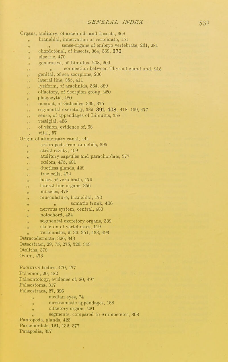 Organs, auditory, of arachnids and Insects, 3G8 ,, branchial, innervation of vertebrate, 151 ,, ,, sense-organs of embryo vertebrate, 261, 281 „ chordotonal, of insects, 364, 369, 370 „ electric, 470 „ generative, of Limulus, 208, 209 ,, ,, connection between Thyroid gland and, 215 ,, genital, of sea-scorpions, 206 ,, lateral line, 355, 411 ,, lyriform, of arachnids, 364, 369 ,, olfactory, of Scorpion group, 220 „ phagocytic, 420 ,, racquet, of Galeodes, 369, 375 segmental excretory, 389, 391, 408, 418, 459, 477 ,, sense, of appendages of Limulus, 358 ,, vestigial, 456 ,, of vision, evidence of, 68 „ vital, 57 Origin of alimentary canal, 444 ,, arthropods from annelids, 395 ,, atrial cavity, 409 ,, auditory capsules and parachordals, 377 ccelom, 475, 481 ,, ductless glands, 428 ,, free cells, 472 ,, heart of vertebrate, 179 ,, lateral line organs, 356 ,, muscles, 478 ,, musculature, branchial, 170 ,, ,, somatic trunk, 406 ,, nervous system, central, 480 ,, notochord, 434 ,, segmental excretory organs, 389 ,, skeleton of vertebrates, 119 vertebrates, 9, 36, 351, 433, 493 Ostracodermata, 326, 343 Osteostraci, 29, 75, 275, 326, 343 Otoliths, 378 Ovum, 473 Pacinian bodies, 470, 477 Palsomon, 20, 422 Palaiontology, evidence of, 20, 497 Palteostoma, 317 Pateostraca, 27, 396 ,, median eyes, 74 „ mcsosomatic appendages, 188 „ olfactory organs, 221 ,, segments, compared to Ammocoetes, 308 Pantopoda, glands, 423 Parachordals, 121, 132, 377 Parapodia, 357