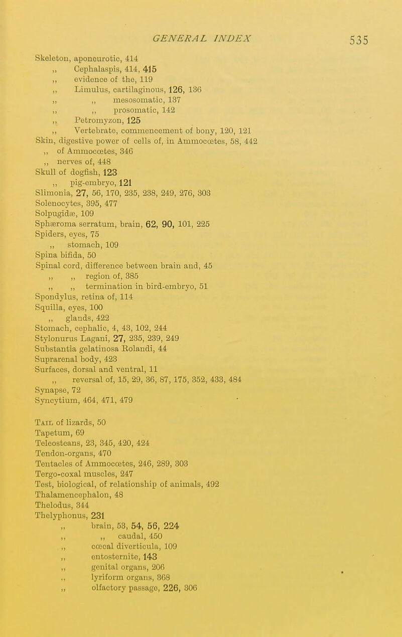 Skeleton, aponeurotic, 414 ,, Cephalaspis, 414, 415 ,, ovidonce of the, 119 „ Limulus, cartilaginous, 126, 13C ,, ,, mesosomatic, 137 ,, ,, prosomatic, 142 ,, Potromyzou, 125 ,, Vertebrate, commencemeut of bony, 120, 121 Skin, digestive power of cells of, in Ammocoates, 58, 442 ,, of Ammocoetes, 346 ,, nerves of, 448 Skull of dogfish, 123 „ pig-embryo, 121 Slimonia, 27, 56, 170, 235, 238, 249, 276, 303 Solenocytes, 395, 477 Solpugidaj, 109 Sphseroma serratum, brain, 62, 90, 101, 225 Spiders, eyes, 75 ,, stomach, 109 Spina bifida, 50 Spinal cord, difference between brain and, 45 ,, ,, region of, 385 ,, ,, termination in bird-embryo, 51 Spondylus, retina of, 114 Squilla, eyes, 100 „ glands, 422 Stomach, cephalic, 4, 43, 102, 244 Stylonurus Lagani, 27, 235, 239, 249 Substantia gelatinosa Eolandi, 44 Suprarenal body, 423 Surfaces, dorsal and ventral, 11 reversal of, 15, 29, 36, 87, 175, 352, 433, 484 Synapse, 72 Syncytium, 464, 471, 479 Tail of lizards, 50 Tapetum, 69 Teleosteans, 23, 345, 420, 424 Tendon-organs, 470 Tentacles of Ammoccetes, 246, 289, 303 Tergo-coxal muscles, 247 Test, biological, of relationship of animals, 492 Thalamencephalon, 48 Thelodus, 844 Thelyphonus, 231 brain, 53, 54, 56, 224 „ ,, caudal, 450 „ ccccal diverticula, 109 „ ontosternito, 143 „ genital organs, 206 ,, lyriform organs, 868 „ olfactory passage, 226, 306