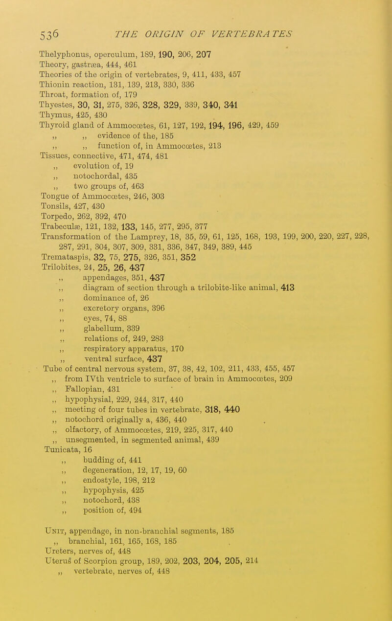 Thelypbonus, operculum, 189,190, 206, 207 Theory, gastraja, 444, 461 Theories of the origin of vertebrates, 9, 411, 433, 457 Thionin reaction, 131, 139, 213, 330, 386 Throat, formation of, 179 Thyestes, 30, 31, 275, 326, 328, 329, 339, 310, 341 Thymus, 425, 430 Thyroid gland of Ammoccetes, 61, 127, 192, 194, 196, 429, 459 „ ,, evidence of the, 185 ,, „ function of, in Ammoccetes, 213 Tissues, connective, 471, 474, 481 ,, evolution of, 19 ,, notochordal, 435 ,, two groups of, 463 Tongue of Ammoccetes, 246, 303 Tonsils, 427, 430 Torpedo, 262, 392, 470 Trabeculae, 121, 132,133, 145, 277, 295, 377 Transformation of the Lamprey, 18, 35, 59, 61, 125, 168, 193, 199, 200, 220, 227, 228, 287, 291, 304, 307, 809, 331, 336, 347, 349, 389, 445 Tremataspis, 32, 75, 275, 326, 351, 352 Trilobites, 24, 25, 26, 437 ,, appendages, 351, 437 ,, diagram of section through a trilobite-like animal, 413 dominance of, 26 ,, excretory organs, 396 eyes, 74, 88 „ glabellum, 339 relations of, 249, 283 ,, respiratory apparatus, 170 „ ventral surface, 437 Tube of central nervous system, 37, 38, 42, 102, 211, 433, 455, 457 ,, from IVth ventricle to surface of brain in Ammoccetes, 209 ,. Fallopian, 431 „ hypophysial, 229, 244, 317, 440 ,, meeting of fom- tubes in vertebrate, 318, 440 ,, notochord originally a, 486, 440 „ olfactory, of Ammoccetes, 219, 225, 317, 440 ,, imsegmented, in segmented animal, 489 Tunicata, 16 ,, budding of, 441 ,, degeneration, 12, 17, 19, 60 endostyle, 198, 212 hypophysis, 425 ,, notochord, 438 ,, position of, 494 Unit, appendage, in non-branchial segments, 185 „ branchial, 161, 165, 168, 185 Ureters, nerves of, 448 Uterul of Scorpion group, 189, 202, 203, 204, 205, 214 ,, vertebrate, nerves of, 448