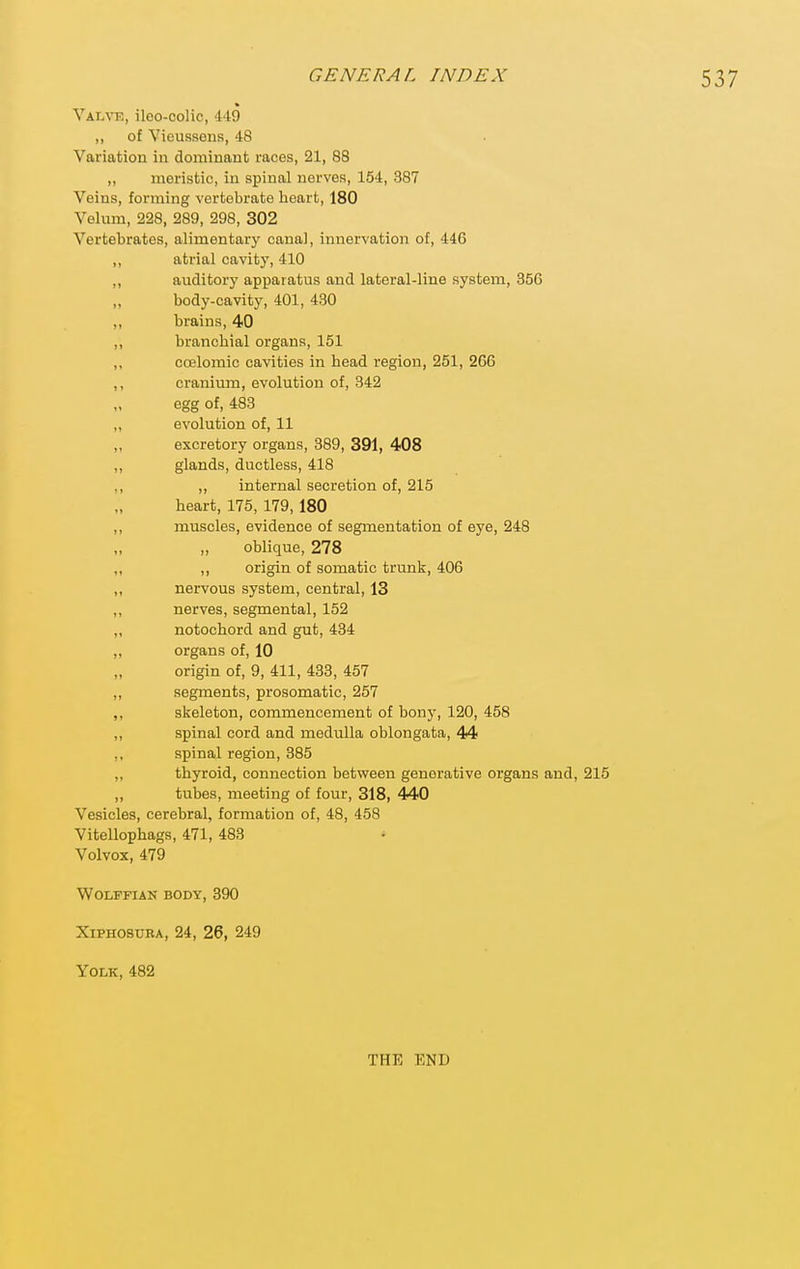 Valve, ileo-colic, 449 „ of Vieussens, 48 Variation in dominant races, 21, 88 „ meristic, in spinal nerves, 164, 387 Veins, forming vertebrate heart, 180 Velum, 228, 289, 298, 302 Vertebrates, alimentary canal, innervation of, 446 ,, atrial cavity, 410 ,, auditory apparatus and lateral-line system, 856 body-cavity, 401, 430 ,, brains, 40 ,, branchial organs, 151 ,, coelomic cavities in head region, 251, 266 ,, cranium, evolution of, 342 egg of, 483 ,, evolution of, 11 „ excretory organs, 389, 391, 408 ,, glands, ductless, 418 ,, ,, internal secretion of, 215 heart, 175, 179,180 ,, muscles, evidence of segmentation of eye, 248 „ „ oblique, 278 ,, ,, origin of somatic trunk, 406 ,, nervous system, central, 13 ,, nerves, segmental, 152 ,, notochord and gut, 434 „ organs of, 10 origin of, 9, 411, 433, 457 ,, segments, prosomatic, 257 ,, skeleton, commencement of bony, 120, 458 ,, spinal cord and medulla oblongata, 44 ,, spinal region, 385 ,, thyroid, connection between generative organs and, 215 ,, tubes, meeting of four, 318, 440 Vesicles, cerebral, formation of, 48, 458 Vitellophags, 471, 483 Volvox, 479 Wolffian body, 390 XiPHOSURA, 24, 26, 249 Yolk, 482 THE END