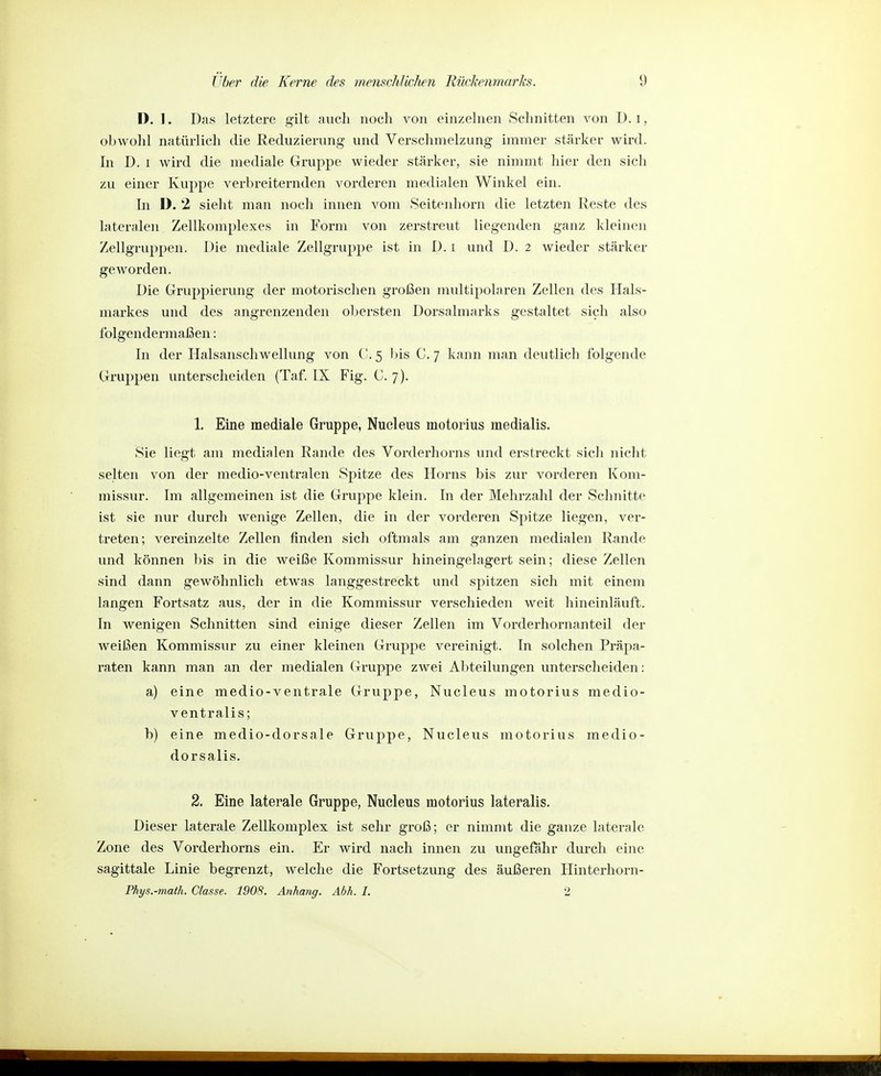 D. 1. Das letztere gilt auch noch von einzelnen Schnitten von ü. i, obwohl natürlich die Reduzierung und Verschmelzung immer stärker wird. In D. I wird die mediale Gruppe wieder stärker, sie nimmt hier den sich zu einer Kuppe verbreiternden vorderen medialen Winkel ein. In 1). 2 sieht man noch innen vom Seitenhorn die letzten Reste tles lateralen Zellkomplexes in Form von zerstreut liegenden ganz kleinen Zellgruppen. Die mediale Zellgruppe ist in D. i und D. 2 wieder stärker geworden. Die Gruppierung der motorischen großen mviltipolaren Zellen des Hals- markes und des angrenzenden obersten Dorsalmarks gestaltet sich also folgendermaßen: In der Halsanschwellung von ('.5 bis C. 7 kann man deutlich folgende Gruppen unterscheiden (Taf. IX Fig. C. 7). 1. Eine mediale Gruppe, Nucleus motorius medialis. Sie liegt am medialen Rande des Vorderhorns und erstreckt sicli nicht selten von der medio-ventralen Spitze des Horns bis zur vorderen Kom- missur. Im allgemeinen ist die Gruppe klein. In der Mehrzahl der Schnitte ist sie nur durch wenige Zellen, die in der vorderen Spitze liegen, ver- treten; vereinzelte Zellen finden sich oftmals am ganzen medialen Rande und können bis in die weiße Kommissur hineingelagert sein; diese Zellen sind dann gewöhnlich etwas langgestreckt und spitzen sich mit einem langen Fortsatz aus, der in die Kommissur verschieden weit hineinläuft. In wenigen Schnitten sind einige dieser Zellen im Vorderhornanteil der weißen Kommissur zu einer kleinen Grupj^e vereinigt. In solchen Präpa- raten kann man an der medialen Gruppe zwei Abteilungen unterscheiden: a) eine medio-ventrale Gruppe, Nucleus motorius medio- ventralis; b) eine medio-dorsale Gruppe, Nucleus motorius medio- dorsalis. 2. Eine laterale Gruppe, Nucleus motorius lateralis. Dieser laterale Zellkomplex ist sehr groß; er nimmt die ganze laterale Zone des Vorderhorns ein. Er wird nach innen zu ungefähr durch eine sagittale Linie begrenzt, welche die Fortsetzung des äußeren Hinterhorn- Phys.-math. Classe. 1908. Anhang. Abk. I. 2