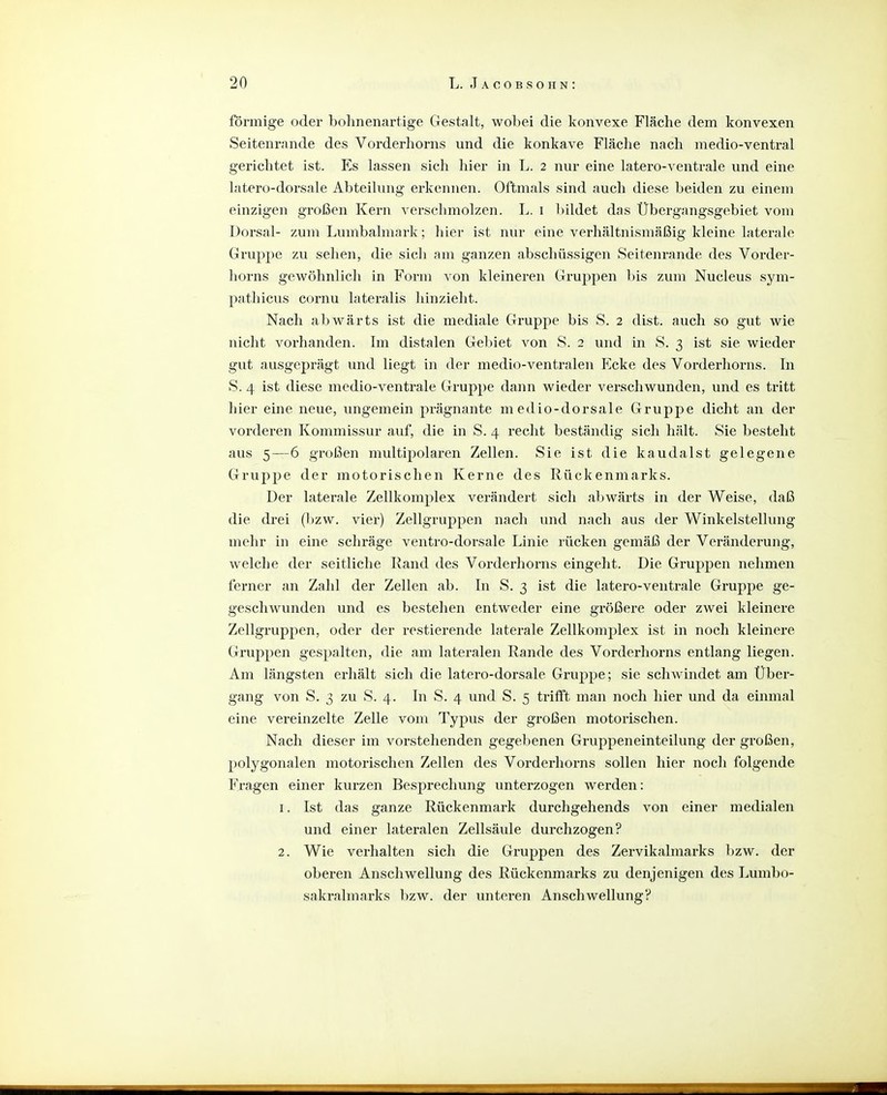 förmige oder bohnenartige Gestalt, wobei die konvexe Fläche dem konvexen Seitenrande des Vorderhorns und die konkave Fläche nach medio-ventral gerichtet ist. Es lassen sich hier in L. 2 nur eine latero-ventrale und eine latero-dorsale Abteilung erkennen. Oftmals sind auch diese beiden zu einem einzigen großen Kern verschmolzen. L. i bildet das Übergangsgebiet vom Dorsal- zum Lumbaimark; hier ist nur eine verhältnismäßig kleine laterale Gruppe zu sehen, die sich am ganzen abschüssigen Seitenrande des Vorder- horns gewöhnlich in Form von kleineren Gruj)pen bis zum Nucleus sym- pathicus cornu lateralis hinzieht. Nach abwärts ist die mediale Gruppe bis S. 2 dist. auch so gut wie nicht vorhanden. Im distalen Gebiet von S. 2 und in S. 3 ist sie wieder gut ausgeprägt und liegt in der medio-ventralen Ecke des Vorderhorns. In S. 4 ist diese medio-ventrale Gruppe dann wieder verschwunden, und es tritt hier eine neue, ungemein prägnante m edio-dorsale Gruppe dicht an der vorderen Kommissur auf, die in S. 4 recht beständig sich hält. Sie besteht aus 5—6 großen multipolaren Zellen. Sie ist die kau daist gelegene Gruppe der motorischen Kerne des Rückenmarks. Der laterale Zellkomplex verändert sich abwärts in der Weise, daß die drei (bzw. vier) Zellgruppen nach und nach aus der Winkelstellung mehr in eine schräge ventro-dorsale Linie rücken gemäß der Veränderung, welche der seitliche Rand des Vorderhorns eingeht. Die Gruppen nehmen ferner an Zahl der Zellen ab. In S. 3 ist die latero-ventrale Gruppe ge- geschwunden und es bestehen entweder eine größere oder zwei kleinere Zellgruppen, oder der restierende laterale Zellkomplex ist in noch kleinere Gruppen gespalten, die am lateralen Rande des Vorderhorns entlang liegen. Am längsten erhält sich die latero-dorsale Gruppe; sie schwindet am Über- gang von S. 3 zu S. 4. In S. 4 und S. 5 trifft man noch hier und da einmal eine vereinzelte Zelle vom Typus der großen motorischen. Nach dieser im vorstehenden gegebenen Gruppeneinteilung der großen, polygonalen motorischen Zellen des Vorderhorns sollen hier noch folgende Fragen einer kurzen Besprechung unterzogen werden: 1. Ist das ganze Rückenmark durchgehends von einer medialen und einer lateralen Zellsäule durchzogen? 2. Wie verhalten sich die Gruppen des Zervikalmarks bzw. der oberen Anschwellung des Rückenmarks zu denjenigen des Lumbo- sakralmarks bzw. der unteren Anschwellung?