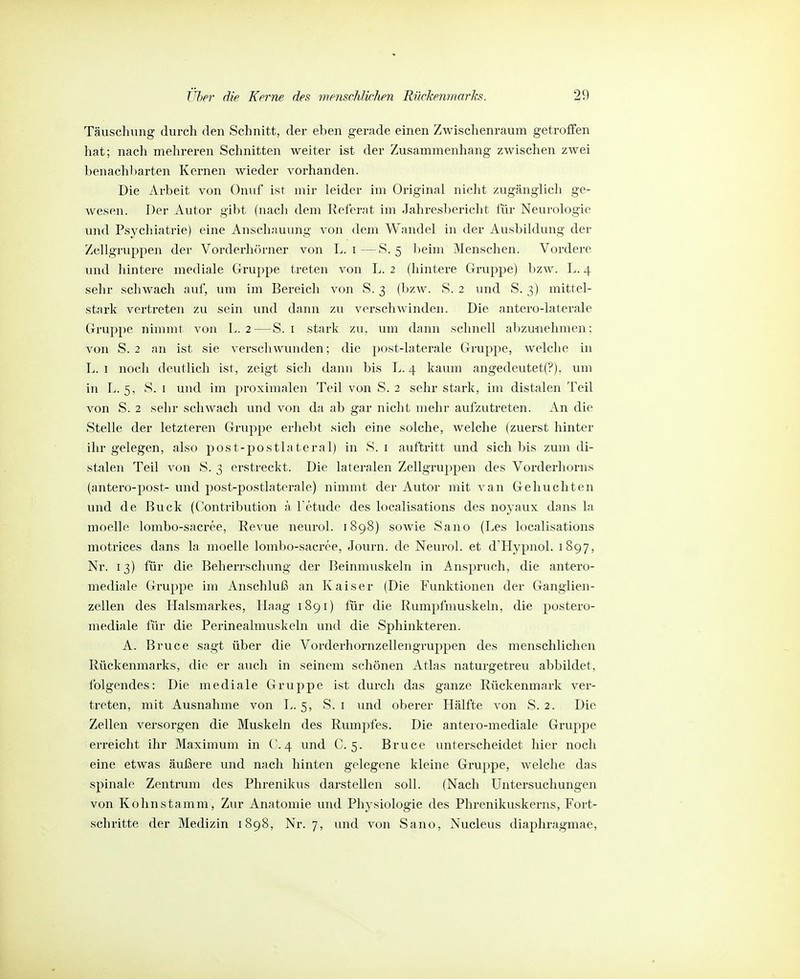 Täuschung durch den Schnitt, der eben gerade einen Zwischenraum getroffen hat; nach mehreren Schnitten weiter ist der Zusammenhang zwischen zwei benachliarten Kernen wieder vorhanden. Die Arbeit von Onuf ist mir leider im Original nicht zugänglich ge- wesen. Der Autor gibt (nach dem Referat im Jahresl)ericht für Neurologie und Psychiatrie) eine Anschauung von dem Wandel in der Ausbildung der Zellgruppen der Vorderhörner von L. i—S. 5 ])eim Menschen. Vordere und hintere mediale Gruppe treten von L. 2 (hintere Gruppe) bzw. L. 4 sehr schwach auf, um im Bereich von S. 3 (bzw. S. 2 und S. 3) mittel- stark vertreten zu sein und dann zu verschwinden. Die antero-laterale Gruppe nimmt von L. 2—S. i stark zu, um dann schnell abzunehmen; von S. 2 an ist sie verschwunden; die post-laterale Gruppe, welche in L. I noch deutlich ist, zeigt sich dann bis L. 4 kaum angedeutet(?), um in L. 5, S. I und im proximalen Teil von S. 2 sehr stark, im distalen Teil von S. 2 sehr schwach und von da ab gar nicht mehr aufzutreten. An die Stelle der letzteren Gruppe erhebt sich eine solche, welche (zuerst hinter ihr gelegen, also post-postlateral) in S. i auftritt und sich bis zum di- stalen Teil von S. 3 erstreckt. Die lateralen Zellgruppen des Vorderhorns (antero-post- und post-postlaterale) nimmt der Autor mit van Gebuchten und de Buck (Contribution ä l'ctude des localisations des noyaux dans la moelle lombo-sacree, Revue neurol. 1898) sowie Sano (Les localisations motrices dans la moelle lombo-sacree, Journ. de Neurol. et d'Hypnol. 1897, Nr. 13) für die Beherrschung der Beinmuskeln in Anspruch, die antero- mediale Gruppe im Anschluß an Kaiser (Die Funktionen der Ganglien- zellen des Halsmarkes, Haag 1891) für die Rumpfmuskeln, die postero- mediale für die Perinealmuskeln und die Sphinkteren. A. Bruce sagt über die Vorderhornzellengruppen des menschlichen Rückenmarks, die er auch in seinem schönen Atlas naturgetreu abbildet, folgendes: Die mediale Gruppe ist durch das ganze Rückenmark ver- treten, mit Ausnahme von L. 5, S. i und oberer Hälfte von S. 2. Die Zellen versorgen die Muskeln des Rumpfes. Die anteio-mediale Gruppe erreicht ihr Maximum in ('.4 und C. 5. Bruce unterscheidet hier noch eine etwas äußere und nach hinten gelegene kleine Gruppe, welche das spinale Zentrum des Phrenikus darstellen soll. (Nach Untersuchungen von Kohnstamm, Zur Anatomie und Physiologie des Phrenikuskerns, Fort- schritte der Medizin 1898, Nr. 7, und von Sano, Nucleus diaphragmae,