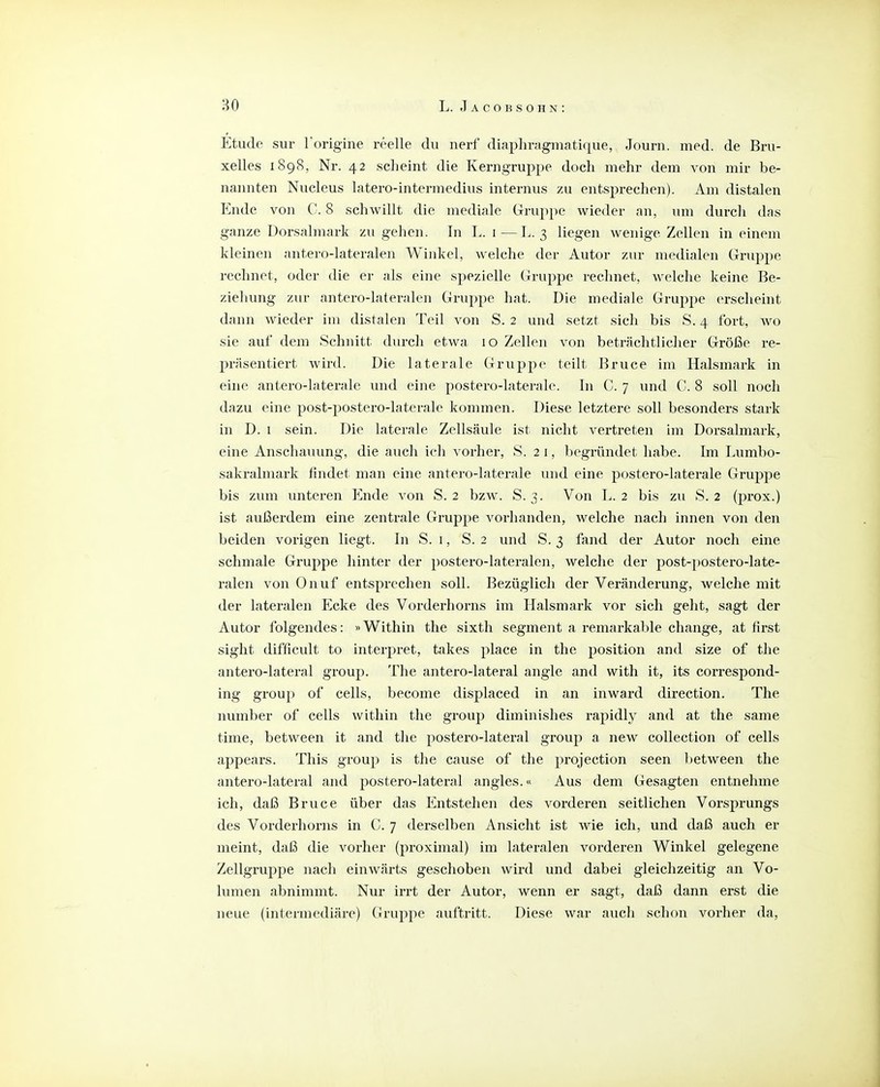 Etüde Sur Torigine reelle du nerf diaphrfigmatique, Journ. med. de Bru- xelles 1898, Nr. 42 scheint die Kerngruppe doch mehr dem von mir be- nannten Nucleus latero-intermedius internus zu entsprechen). Am distalen Ende von C. 8 schwillt die mediale Grup})e wieder an, um durch das ganze Dorsalmark zu gehen. In L. i—L. 3 liegen wenige Zellen in einem kleinen antero-lateralen Winkel, welche der Autor zur medialen Gruppe rechnet, oder die er als eine spezielle Gruppe rechnet, welche keine Be- ziehung zur antero-lateralen Gruppe hat. Die mediale Gruppe erscheint dann wieder im distalen Teil von S. 2 und setzt sich bis S. 4 fort, wo sie auf dem Schnitt durch etwa 10 Zellen von beträchtlicher Größe re- präsentiert wird. Die laterale Gruppe teilt Bruce im Halsmark in eine antero-laterale und eine postero-laterale. In C. 7 und C. 8 soll noch dazu eine post-postero-Iaterale kommen. Diese letztere soll besonders stark in D. 1 sein. Die laterale Zellsäule ist nicht vertreten im Dorsalmark, eine Anschauung, die auch ich vorher, S. 21, begründet habe. Im Lumbo- sakralmark findet man eine antero-laterale und eine postero-laterale Gruppe bis zum unteren Ende von S. 2 bzw. S. 3. Von L. 2 bis zu S. 2 (prox.) ist außerdem eine zentrale Gruppe vorhanden, welche nach innen von den beiden vorigen liegt. In S. i, S. 2 und S. 3 fand der Autor noch eine schmale Gruppe hinter der postero-lateralen, welche der post-postero-late- ralen von Onuf entsprechen soll. Bezüglicli der Veränderung, welche mit der lateralen Ecke des Vorderhorns im Halsmark vor sich geht, sagt der Autor folgendes: »Within the sixth segment a remarkable change, at first sight difficult to Interpret, takes place in the position and size of the antero-lateral group. The antero-lateral angle and with it, its correspond- ing group of cells, become displaced in an inward direction. The number of cells within the group diminishes rapidly and at the same time, between it and the postero-lateral group a new collection of cells appears. This group is the cause of the protection seen l)etween the antero-lateral and postero-lateral angles.« Aus dem Gesagten entnehme ich, daß Bruce über das Entstehen des vorderen seitlichen Vorsprungs des Vorderhorns in C. 7 derselben Ansicht ist wie ich, und daß auch er meint, daß die vorher (proximal) im lateralen vorderen Winkel gelegene Zellgruppe nach einwä,rts geschoben wird und dabei gleichzeitig an Vo- lumen abnimmt. Nur irrt der Autor, wenn er sagt, daß dann erst die neue (intermediäre) Gruppe auftritt. Diese war auch schon vorher da,