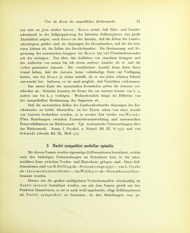 nur tritt sie jetzt stärker hervor. Bruce meint, daß Hals- und Lumbo- sakrahnark in der Zellgruppierung des lateralen Zellkoniplexes eine große Ähnlichkeit zeigen; auch Bruce ist der Ansicht, daß die Zellen der Lmnbo- sakralregion größer sind als diejenigen des Dorsalmarkes, und die des letz- teren kleiner als die Zellen des Zervikalmarkes. Die Bestimmung und Ab- grenzung der motorischen Gruppen bei Bruce hat viel Übereinstimmendes mit der meinigen. Nur über das Aufhören von einzelnen Gruppen und das Auftreten von neuen bin ich etwas anderer Ansicht als er und die vorher genannten Autoren. Die verschiedene Ansicht kann darin ihren Grund haben, dal3 die Autoren keine vollständige Serie zur Verfügung hatten, was bei Bruce ja sicher zutrifl't, da er nur jeden zehnten Schnitt untersucht hat. Indessen es ist auch möglich, daß Varietäten vorkommen. Das untere Ende der motorischen Kernsäulen geben die Autoren ver- schieden an. Einzelne konnten die Kerne bis zur unteren Grenze von L. 4, andere nur bis L. 3 verfolgen. Wahrscheinlich hängt die Differenz von der mangelhaften Bestimmung der Segmente ab. Daß die motorischen Zellen des Lumbosakralmarks diejenigen des Zer- vikalmarks an Größe übertreffen, ist bei Tieren schon von einer Anzahl von Autoren beobachtet worden, so in neuster Zeit wieder vonWarnke. (Über Beziehungen zwischen Extremitätenentwicklung und anatomischen Formverhältnissen im Rückenmark. Vgl. Anatomische Untersuchungen über das Rückenmark. Journ. f. Psychol. u. Neurol. Bd. III, S. 257) und von Schmidt (ebenda Bd. IX, Heft 1/2). 2. Nuclei sympathici medullae spinalis. Mit diesem Namen werden eigenartige Zellformationen bezeichnet, welche nach den bisherigen Untersuchungen im Seitenhorn bzw. in der inter- mediären Zone zwischen Vorder- und Hinterhorn gelegen sind. Diese Zell- formationen sind von B. Stilling als » Seitenhorngruppe «, von L. Clarke als »In ter mediolateral trakt«, von Wald ey er als » Seit enhornz eilen « benannt worden. Ebenso wie die großen multipolaren Vorderhornzellen zweckmäßig als Nuclei motorii bezeichnet werden, um mit dem Namen gleich auf ihre Funktion hinzuweisen, so ist es auch wohl angebracht, obige Zellformationen als Nuclei sympathici zu benennen, da ihre Beziehungen zum pe-