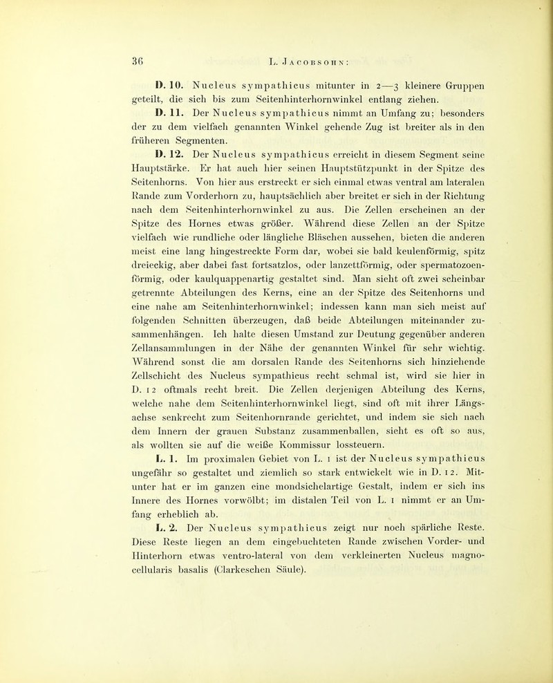 I). 10. Nucleus sympathicus mitunter in 2—3 kleinere Gruppen geteilt, die sich bis zum Seitenhinterhornwinkel entlang ziehen. D. 11. Der Nucleus sympathicus nimmt an Umfang zu; besonders der zu dem vielfach genannten Winkel gehende Zug ist breiter als in den früheren Segmenten. D. 12. Der Nucleus sympathicus erreicht in diesem Segment seine Hauptstärke. Er hat auch hier seinen Hauptstützpunkt in der Spitze des Seitenhorns. Von hier aus erstreckt er sich einmal etwas ventral am lateralen Rande zum Vorderhorn zu, hauptsächlich aber breitet er sich in der Richtung nach dem Seitenhinterhornwinkel zu aus. Die Zellen erscheinen an der Spitze des Hornes etwas größer. Während diese Zellen an der Spitze vielfach wie rundliche oder längliche Bläschen aussehen, bieten die anderen meist eine lang hingestreckte Form dar, wobei sie bald keulenförmig, spitz dreieckig, aber dabei fast fortsatzlos, oder lanzettförmig, oder spermatozoen- förmig, oder kaulquappenartig gestaltet sind. Man sieht oft zwei scheinbar getrennte Abteilungen des Kerns, eine an der Spitze des Seitenhorns und eine nahe am Seitenhinterhornwinkel; indessen kann man sich meist auf folgenden Schnitten überzeugen, daß beide Abteilungen miteinander zu- sammenhängen. Ich halte diesen Umstand zur Deutung gegenüber anderen Zellansammlungen in der Nähe der genannten Winkel für sehr wichtig. Während sonst die am dorsalen Rande des Seitenhorns sich hinziehende Zellschicht des Nucleus sympathicus recht schmal ist, wird sie hier in D. 12 oftmals recht breit. Die Zellen derjenigen Abteilung des Kerns, welche nahe dem Seitenhinterhornwinkel liegt, sind oft mit ihrer Längs- achse senkrecht zum Seitenhornrande gerichtet, und indem sie sich nacli dem Innern der grauen .Substanz zusammenballen, sieht es oft so aus, als wollten sie auf die weiße Kommissur lossteuern. L. 1. Im proximalen Gebiet von L. i ist der Nucleus sympathicus ungefähr so gestaltet und ziemlich so stark entwickelt wie in D. 12. Mit- unter hat er im ganzen eine mondsichelartige Gestalt, indem er sich ins Innere des Hornes vorwölbt; im distalen Teil von L. i nimmt er an Um- fang erheblich ab. L. 2. Der Nucleus sympathicus zeigt nur noch spärliche Reste. Diese Reste liegen an dem eingel)uchteten Rande zwischen Vorder- und Hinterhorn etwas ventro-lateral von dem verkleinerten Nucleus magno- cellularis basalis (Clarkeschen Säule).