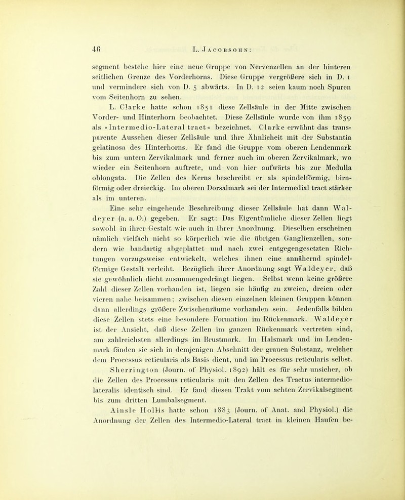 Segment bestehe liier eine neue Gruppe von Nervenzellen an der hinteren seitlichen Grenze des Vorderhorns. Diese Gruppe vergrößere sich in D. i und vermindere sich von I). 5 abwärts. In D. i 2 seien kaum noch Spuren vom Seitenhorn zu sehen. L. Clarke hatte schon 1851 diese Zellsäule in der Mitte zwischen Vorder- und Hinterhorn beol)achtet. Diese Zellsäule wurde von ihm 1859 als »Intermedio-Lateral tract« bezeichnet. Clarke erwähnt das trans- parente Aussehen dieser Zellsäule und ihre Ähnlicheit mit der Substantia gelatinosa des Hinterhorns. Er fand die Gruppe vom oberen Lendenmark bis zum untern Zervikalmark und ferner auch im oberen Zervikalmark, wo wieder ein Seitenhorn auftrete, und von hier aufwärts bis zur MeduUa oblongata. Die Zellen des Kerns beschreibt er als spindelfönnig, birn- förmig oder dreieckig. Im oberen Dorsalmark sei der Intermedial tract stärker als im unteren. Eine sehr eingehende Beschreibung dieser Zellsäide hat dann Wal- deyer (a. a. 0.) gegeben. Er sagt: Das Eigentümliche dieser Zellen liegt sowohl in ihrer Gestalt wie auch in ihrer Anordnung. Dieselben erscheinen nämlich vielfach nicht so körperlich wie die übrigen Ganglienzellen, son- dern wie bandartig abgeplattet und nach zwei entgegengesetzten Rich- tungen vorzugsweise entwickelt, welches ihnen eine annähernd spindel- förmige Gestalt verleiht. Bezüglich ihrer Anordnung sagt Waldeyer, daß sie gewöhnlich dicht zusammengedrängt liegen. Selbst wenn keine größere Zahl dieser Zellen vorhanden ist, liegen sie häufig zu zweien, dreien oder vieren nahe beisammen; zwischen diesen einzelnen kleinen Gruppen können dann allerdings größere Zwischenräume vorhanden sein. Jedenfalls bilden diese Zellen stets eine besondere Formation im Rückenmark. Waldeyer ist der Ansicht, daß diese Zellen im ganzen Rückenmark vertreten sind, am zahlreichsten allerdings im Brustmark. Im Halsmark vmd im Lenden- mark fänden sie sich in demjenigen Abschnitt der grauen Substanz, welcher dem Processus reticularis als Basis dient, und im Processus reticularis selbst. Sherriugton (Journ. of Physiol. 1892) hält es für sehr unsicher, ob die Zellen des Processus reticularis mit den Zellen des Tractus intermedio- lateralis identisch sind. Er fand diesen Trakt vom achten Zervikalsegment l)is zum dritten Lumbaisegment. Ainsle HolHs hatte schon 1883 (Journ. of Anat. and Physiol.) die Anordnung der Zellen <les Intermedio-Lateral tract in kleinen Haufen be-