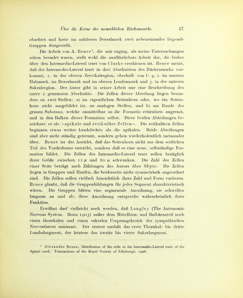 obachtefc und lifitte im mittleren Dorsalmjirk zwei nebeneiiifmder liegende Gruppen festgestellt. Die Arbeit von A. Bruce', die mir zuging, als meine Untersuchungen schon beendet Avaren, stellt wohl die ausführlichste Arbeit dar, die bisher über den Intermedio-Lateral tract von Clarke erschienen ist. Bruce meint, daß der Intermedio-Lateral tract in drei Abschnitten des Rückenmarks vor- kommt, I. in der oberen Zervikalregion, oberhalb von C. 4, 2. im unteren Halsmark, im Dorsalmark und im oberen Lendenmark und 3. in der unteren Sakralregion. Der Autor gibt in seiner Arbeit nur eine Beschreibung des imter 2 genannten Abschnitts. Die Zellen dieser Abteilung liegen beson- ders an zwei Stellen: a) im eigentlichen Seitenliorn oder, wo ein Seiten- horn nicht ausgebildet ist, an analogen Stellen, und b) am Rande der grauen Substanz, welche inimittelbar an die Formatio reticularis angrenzt, und in den Balken dieser Formation selbst. Diese beiden Abteilungen be- zeichnet er als » apikale und retikuläre Zellen «. Die retikulären Zellen beginnen etwas weiter kaudfdwärts als die apikalen. Beide Abteilungen sind aber nicht ständig getrennt, sondern gehen wiederholentlicli ineinander über. Bruce ist der Ansicht, daß das Seitenliorn nicht aus dem seitlichen Teil des Vorderhorns entsteht, sondern daß es eine neue, selbständige For- mation bildet. Die Zellen des Intermedio-Lateral tract sollen bezüglich ihrer Größe zwischen 12 jjL und 60 ^ schwanken. Die Zahl der Zellen einer Seite beträgt nach Zählungen des Autors über 88500. Die Zellen liegen in Gruppen und Haufen, die beiderseits nicht symmetrisch angeordnet sind. Die Zellen sollen vielfach hinsichtlich ihrer Zahl und Form variieren. Bruce glaubt, daß die Gruppenbildungen für jedes Segment charakteristisch wären. Die Gruppen hätten eine segmentale Anordnung, sie schwellen langsam an und ab; diese Anordnung entspreche wahrscheinlich ihrer Funktion. Erwähnt darf vielleicht noch werden, daß Langley (The Autonomie Nervous System. Brain 1903) außer dem Mittelhirn- und Bulbäranteil noch einen thorakalen und einen sakralen Ursprungsbezirk der sympathischen Nervenfasern annimmt. Der erstere umfaßt das erste Thorakal- bis dritte Lumbaisegment, der letztere das zweite bis vierte Sakralsegment. ' Alexander Bruce, Distribution of the cells in the Intermedio-Lateral tract of the Spinal cord. Transactions of the Royal Society of Edinburgh. 1906.