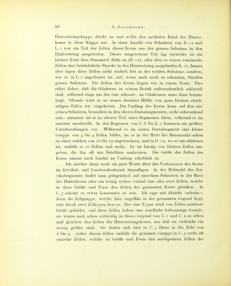 Hinterstrang'skuppe direkt an und Avölht den medialen Hand des Plinter- horns in diese Kuppe aus. In einer Anzahl von Schnitten von D. i 2 und L. I war ein Teil der Zellen dieses Kerns aus der grauen Substanz in den Hinterstrang ausgetreten. Dieser ausgetretene Teil lag entweder als ein kleiner Kern dem Stanmiteil dicht an (D. 12), oder aber es waren vereinzelte Zellen eine beträchtliche Strecke in den Hinterstrang ausgelaufen (L. i). Immer aber lagen diese Zellen nicht einfach frei in der weißen Substanz, sondern, wie es in L. i angedeutet ist, auf, wemi auch noch so schmalen, Streifen grauer Substanz. Hie Zellen des Kerns liegen wie in einem Neste. Dies rührt daher, daß die Gliakerne in seinem Bezirk außerordentlich zahlreich sind, während rings um ihn eine schmale, an Clliakernen arme Zone herum- liegt. Oftmals wird er an seiner dorsalen Hälfte von ganz kleinen strich- artigen Zellen wie eingekreist. Der Umfang des Kerns kann auf den ein- zelnen Schnitten, besonders in den oberen Dorsalsegmenten, recht schwankend sein; mitunter ist er im oberen Teil eines Segmentes klein, während er im unteren anschAvillt. In den Regionen von C. 8 bis L. i kommen nie größere Unterbrechungen vor. Während er im ersten Dorsalsegment eine kleine Gruppe von 3 bis 4 Zellen bildet, ist er in der Mitte des Brustmarks schon zu einer solchen von 10 bis 15 angewachsen, und in D. i 2, wo er am stärksten ist, enthält er 20 Zellen und mehr. Er ist häufig von kleinen Zellen um- geben, die ihn oft wie Satelliten umkreisen. Die Größe der Zellen des Kerns nimmt nach kaudal an Umfang erheblich zu. Ich möchte dann noch ein paar Worte über das Vorkonnnen des Kerns im Zervikal- und I^umbosakralmark hinzufügen. In der Mehrzahl der Zer- vikalsegmente findet man gelegentlich auf einzelnen Schnitten in der Basis des Hinterhorns oder ein wenig weiter ventral eine oder zwei Zellen, welche in ihrer Größe und Form den Zellen des genannten Kerns gleichen. In C. 3 scheint er etwas konstanter zu sein. Ich sage mit Absicht «scheint«; denn die Zellgruppe, welche hier ungefähr in der genannten Gegend liegt, tritt durch zwei Zelltypen hervor. Der eine Typus wird von Zellen mittlerer Größe gebildet, und diese Zellen haben eine rundliche ballonartige Gestalt; sie waren auch schon zeitweilig in dieser Gegend von C. i und C. 2 zu sehen und gleichen den Zellen der Hinterstrangskerne, nur daß sie vielleicht ein wenig größer sind. Sie finden sich hier in C. 3 öfters in der Zahl von 2 bis 4. Außer diesen Zellen enthält die genannte Gruppe in C. 3 recht oft einzelne Zellen, welche an Größe und Form den multipolaren Zellen des