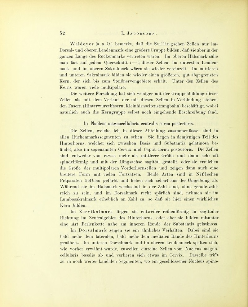 Waldeyer (a. a. 0.) bemerkt, daß die Stillingschen Zellen nur im- Dorsal- und oberen Lendenmark eine größere Gruppe bilden, daß sie aber in der ganzen Länge des Rückenmarks vertreten wären. Im oberen Halsmark sähe man fast auf jedem Querschnitt i—3 dieser Zellen, im untersten Lenden- mark und im oberen Sakralmark wären sie wieder vereinzelt. Im mittleren und unteren Sakralmark bilden sie wieder einen größeren, gut abgegrenzten Kern, der sich bis zum Steißnervengebiete erhält. Unter den Zellen des Kerns wären viele multipolare. Die weitere Forschung hat sich weniger mit der Gruppenbildung dieser Zellen als mit dem Verlauf der mit diesen Zellen in Verbindung stehen- den Fasern (Hinterwurzelfasern, Kleinhirnseitenstrangbahn) l)eschäftigt, wobei natürlich auch die Kerngruppe sell:»st noch eingehende Beschreibung fand. b) Nucleus magnocellularis centralis cornu posterioris. Die Zellen, welche ich in dieser Abteilung zusammenfasse, sind in allen Rückenmarkssegmenten zu sehen. Sie liegen in demjenigen Teil des Hinterhorns, welcher sich zwischen Basis und Substantia gelatinosa be- findet, also im sogenannten Cervix und (;aput cornu posterioris. Die Zellen sind entweder von etwas mehr als mittlerer Größe und dann sehr oft spindelförmig und mit der Längsachse sagittal gestellt, oder sie erreichen die Größe der multipolaren Vorderhornzellen und zeigen dann auch eine breitere Form mit vielen Fortsätzen. Beide Arten sind in NißIschen Präparaten tiefblau gefärbt und heben sich scharf aus der Umgelmng ab. Während sie im Halsmark wechselnd in der Zahl sind, ohne gerade zahl- reich zu sein, und im Dorsalmark recht spärlich sind, nehmen sie im Lumbosakralmark erheblich an Zahl zu, so daß sie hier einen wirklichen Kern bilden. Im Zervikalmark liegen sie entweder reihenförmig in sagittal er Richtung im Zentralgebiet des Hinterhorns, oder aber sie bilden mitunter eine Art Perlenkette nahe am inneren Rande der Substantia gelatinosa. Im Dorsalmark zeigen sie ein ähnliches Verhalten. Dabei sind sie bald mehr dem lateralen, bald mehr dem medialen Rande des Hinterhorns genähert. Im unteren Dorsalmark und im oberen Lendenmark spalten sicli, wie vorher erwähnt wurde, zuweilen einzelne Zellen vom Nucleus magno- cellularis basalis ab und verlieren sicli etwas im Cervix. Dasselbe trifl't zu in noch weiter kaudalen Segmenten, wo ein geschlossener Nucleus spino-