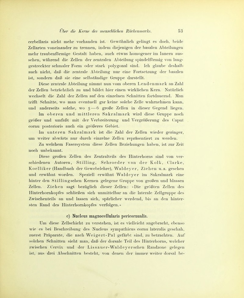 cerbellaris nicht, mehr vorhanden ist. Gewöhnlich gelingt es doch, beide Zellarten voneinander zu trennen, indem diejenigen der basalen Abteilungen mehr traubenförmige Gestalt haben, auch etwas homogener im Innern aus- sehen, während die Zellen der zentralen Abteilung spindelförmig von lang- gestreckter schmaler Form oder stark polygonal sind. Ich glaube deshall) auch nicht, daß die zentrale Abteilung nur eine Fortsetzung der ])asalen ist, sondern daß sie eine selbständige Gruppe darstellt. Diese zentrale Abteilung nimmt nun vom oberen Lenden mark an Zahl der Zellen beträchtlich zu und bildet hier einen wirklichen Kern. Natürlich wechselt die Zahl der Zellen auf den einzelnen Schnitten fortdauernd. Man trifft Schnitte, wo man eventuell gar keine solche Zelle wahrnehmen kann, und anderseits solche, wo 5 — 6 große Zellen in dieser Gegend liegen. Im oberen und mittleren Sakralmark wird diese Gruppe noch größer und umfaßt mit der Verbreiterung und Vergrößerung des Caput cornu posterioris auch ein größeres Gebiet. Im unteren Sakralmark ist die Zahl der Zellen wieder geringer, um weiter abwärts nur durch einzelne Zellen repräsentiert zu werden. Zu welchem Fasersystem diese Zellen Beziehungen haben, ist zur Zeit noch unbekannt. Diese großen Zellen des Zentralteils des Hinterhorns sind von ver- schiedenen Autoren, Stilling, Schroeder van der Kolk, Clarke, Koelliker (Handbuch der Gewebelehre), Waldeyer, Ziehen u.a. gesehen und erwähnt worden. Speziell erwähnt Waldeyer im Sakralmark eine hinter den Stillingschen Kernen gelegene Gruppe von großen und blassen Zellen. Ziehen sagt bezüglich dieser Zellen: «Die größten Zellen des Hinterhornkopfes schließen sich unmittelbar an die laterale Zellgruppe des Zwischenteils an und lassen sich, spärlicher werdend, bis an den hinter- sten Rand des Hinterhornkopfes verfolgen.« e) Nueleus magnoeellularis perieornualls. Um diese Zellschiclit zu verstehen, ist es vielleicht angebracht, ebejiso wie es bei Beschreibung des Nueleus sympathicus cornu lateralis geschah, zuerst Präparate, die nach Weigert-Pal gefärbt sind, zu betrachten. Auf solchen Schnitten sieht man, daß der dorsale Teil des Hinterhorns, welcher zwischen Cervix und der Lissauer-Waldeyersehen Randzone gelegen ist, aus drei Abschnitten besteht, von denen der immer weiter dorsal l)e-