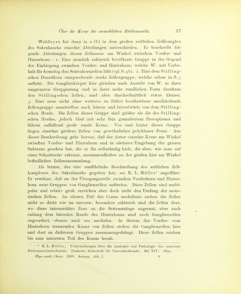 Waldeyer hat dann (a. a. 0.) in dem großen seitlichen Zellkomplex des Sakralmarks einzelne Abteilungen unterschieden. Er beschreibt fol- gende Abteilungen dieser Zellmasse am Winkel zwischen Vorder- und liinterhorn: i. Eine ziemlich zahlreich bevölkerte Gruppe in der Gegend der Einbiegung zwischen Vorder- und Hinterhorn, welche W. mit Vorbe- halt für homolog den Seitenhornzellen hält (vgl.S. 48). 2. Eine dem Stilling- schen Dorsalkern entsprechende starke Zellengruppe, welche schon in S. 3 auftritt. Die Ganglienkörper hier gleichen nach Ansicht von W. in ihrer umgrenzten Gruppierung und in ihrer mehr rundlichen Form durchaus den Stillingschen Zellen, sind aber durchschnittlich etwas Meiner. 3. Eine neue nicht ohne weiteres an früher beschriebene anschließende Zellengruppe unmittelbar nach hinten und lateralwärts von dem Stilling- schen Herde. Die Zellen dieser Gruppe sind größer als die des Stilling- schen Herdes, jedoch blaß mit sehr fein granuliertem Protoplasma und führen auffallend große runde Kerne. Vor und hinter dieser Gruppe liegen einzelne größere Zellen von gewöhnlicher polykloner Form. Aus dieser Beschreibung geht hervor, daß der Autor einzelne Kerne am Winkel zwischen Vorder- und Hinterhorn und in nächster Umgebung der grauen Substanz gesehen hat, die er für selbständig hielt, die aber, wie man auf einer Schnittserie erkennt, zusammenfließen zu der großen hier am Winkel b efindlichen Zellenansammlung. Als letzter, der eine ausführliche Beschreibung des seitlichen Zell- komplexes des Sakralmarks gegeben hat, sei R. L. Müller^ angeführt. Er erwähnt, daß an der Übergangsstelle zwischen Vorderhorn und Hinter- horn neue Gruppen von Ganglienzellen auftreten. Diese Zellen sind multi- polar und relativ groß, erreichen aber doch nicht den Umfang der moto- rischen Zellen. Im oberen Teil des Conus medullaris stehen die Zellen nicht so dicht wie im unteren; besonders zahlreich sind die Zellen dort, wo diese intermediäre Zone an die Seitenstränge angrenzt, aber auch entlang dem lateralen Rande des Hinterhorns sind noch Ganglienzellen angeordnet, ebenso auch am medialen. In diesem das Vorder- vom Hinterhorn trennenden Kranz von Zellen stehen die Ganglienzellen hier und dort zu dichteren Gruppen zusammengedrängt. Diese Zellen reichen bis zum untersten Teil des Konus herab. ^ R.L.Müller, Untersuchungen über die Anatomie und Pathologie des untersten Rückeumarksabsehnittes. Deutsche Zeitschrift für Nervenheilkunde. Bd. XIV. 1899. Phys.-math. Classc. 1908. Anhang. Abh, I. 8