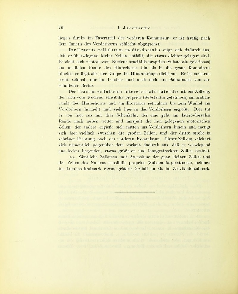 liegen direkt, im Faserareal der vorderen Kommissur; er ist häufig nach dem Innern des Vorderhorns schlecht abgegrenzt. Der Tractus cellularum medio-dorsalis zeigt sich dadurch aus, daß er überwiegend kleine Zellen enthält, die etwas dichter gelagert sind. Er zieht sich ventral vom Nucleus sensibilis proprius (Substantia gelatinosa) am medialen Rande des Hinterhorns liin bis in die graue Kommissur hinein; er liegt also der Kuppe der Hinterstränge dicht an. Er ist meistens recht schmal, nur im Lenden- \md nocli mehr im Sakralmark von an- sehnlicher Breite. Der Tractus cellularum intercornualis lateralis ist ein Zellzug, der sich vom Nucleus sensibilis proprius (Substantia gelatinosa) am Außen- rande des Hinterhorns und am Processus reticularis bis zum Winkel am Vorderhorn hinzielit und sich hier in das Vorderhorn ergießt. Dies tut er von hier aus mit drei Schenkeln; der eine geht am latero-dorsalen Rande nach außen weiter und umspült die liier gelegenen motorischen Zellen, der andere ergießt sich mitten ins Vorderhorn hinein und mengt sich hier vielfach zwischen die großen Zellen, und der dritte strebt in scliräger Richtung nach der ^ orderen Kommissur. Dieser Zellzug zeichnet sicli namentlich gegenüber dem vorigen dadurch aus, daß er vorwiegend aus locker liegenden, etwas gr()ßeren und langgestreckten Zellen besteht. lo. Sämtliche Zellarten, mit Ausnahme der ganz kleinen Zellen und der Zellen des Nucleus sensibilis proprius (Substantia gelatinosa), nehmen im Lumbosakralmark etwas größere Gestalt an als im Zervikodorsalmark.