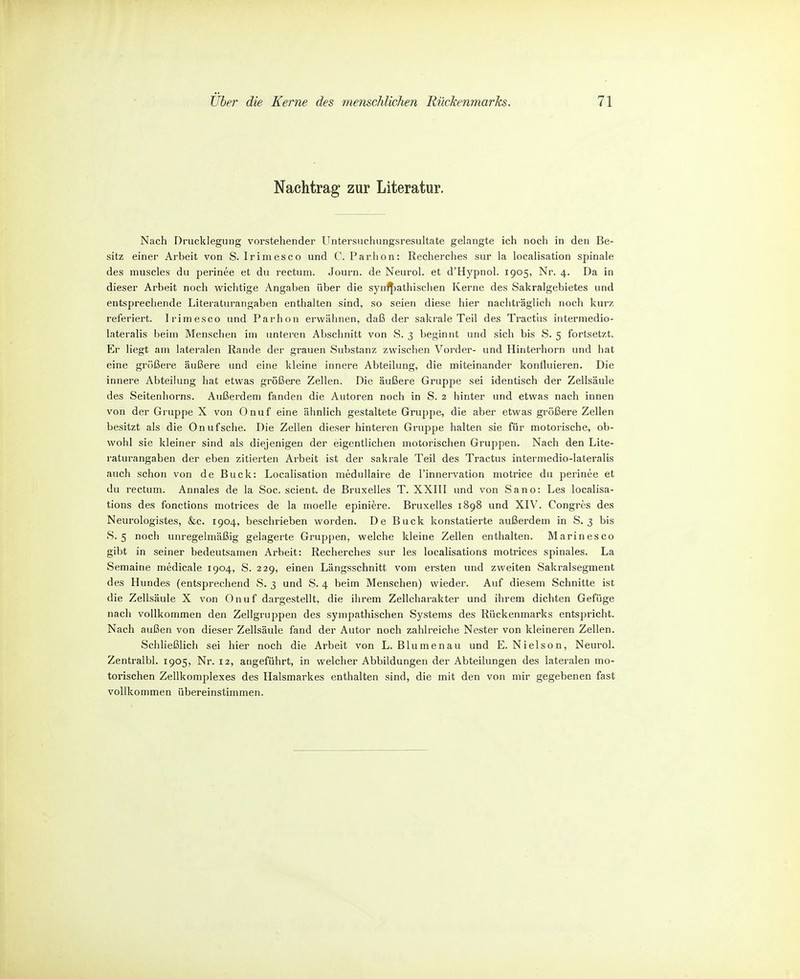 Nachtrag zur Literatur. Nach Drucklegung vorstehender Untersuchungsresultate gelangte ich noch in den Be- sitz einer Arbeit von S. Irimesco und C. Parhon: Recherches sur la localisation spinale des muscles du perinee et du rectum. Journ. de Neurol. et d'Hypnol. 1905, Nr. 4. Da in dieser Arbeit noch wichtige Angaben über die synfj)athisclien Kerne des Sakralgebietes und entsprechende Literaturangaben enthalten sind, so seien diese hier nachträglich noch kurz referiert. Irimesco und Parhon erwähnen, daß der sakrale Teil des Tractiis intermedio- lateralis beim Menschen im imteren Abschnitt von S. 3 beginnt und sich bis S. 5 fortsetzt. Er liegt am lateralen Rande der grauen Substanz zwischen Vorder- und Hinterhorn und hat eine größere äußere und eine kleine innere Abteilung, die miteinander konfluieren. Die innere Abteilung hat etwas größere Zellen. Die äußere Gruppe sei identisch der Zellsäule des Seitenhorns. Außerdem fanden die Autoren noch in 8. 2 hinter und etwas nach innen von der Gruppe X von Onuf eine ähnlich gestaltete Gruppe, die aber etwas größere Zellen besitzt als die Onufsche. Die Zellen dieser hinteren Gruppe halten sie für motoiische, ob- wohl sie kleiner sind als diejenigen der eigentlichen motorischen Gruppen. Nach den Lite- raturangaben der eben zitierten Arbeit ist der sakrale Teil des Tractus intermedio-lateralis auch schon von de Buck: Localisation medullaire de l'innervation motrice du perinee et du rectum. Annales de la Soc. scient. de Bruxelles T. XXIII und von Sano: Les localisa- tions des fonctions motrices de la moelle epiniere. Bruxelles 1898 und XIV. Congrcs des Neurologistes, &c. 1904, beschrieben worden. De Buck konstatierte außerdem in S. 3 bis 8.5 noch unregelmäßig gelagerte Grujjpen, welche kleine Zellen enthalten. Marinesco gibt in seiner bedeutsamen Arbeit: Recherches sur les localisations motrices spinales. La Semaine medicale 1904, 8. 229, einen Längsschnitt vom ersten imd zweiten Sakralsegment des Hundes (entsprechend S. 3 und 8. 4 beim Menschen) wieder. Auf diesem Schnitte ist die Zellsäule X von Onuf dargestellt, die ihrem Zellcharakter und ihrem dichten Gefüge nach vollkommen den Zellgruppen des sympathischen Systems des Rückenmarks entspricht. Nach außen von dieser Zellsäule fand der Autor noch zahlreiche Nester von kleineren Zellen. Schließlich sei hier noch die Arbeit von L. Blumenau und E. Nielson, Neurol. Zentralbl. 1905, Nr. 12, angeführt, in welcher Abbildungen der Abteilungen des lateralen mo- torischen Zellkomplexes des Ilalsmarkes enthalten sind, die mit den von mir gegebenen fast vollkommen übereinstimmen.