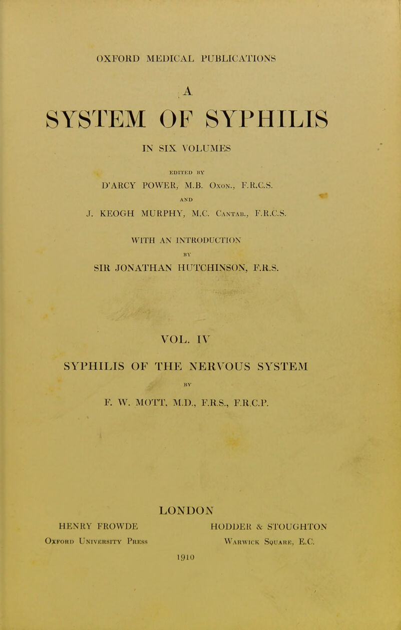 T 1 OXFORD MEDICAL PUBLICATIONS A SYSTEM OF SYPHILIS IN SIX VOLUMES EDITED UY D'ARCY POWER, iM.B. Oxon., F.R.C.S. AND J. KEOGH MURPHY, M.C. Cantab., F.R.C.S. WITH AN INTRODUCTION 11V SIR JONATHAN HUTCHINSON, F.R.S. VOL. IV SYPHILIS OF THE NERVOUS SYSTEM HV F. W. MOTT, M.D., F.R.S., FR CP. LONDON HENRY FROWDE HODDER & STOUGHTON Oxford University Press Warwick Squark, E.G. 1910 t
