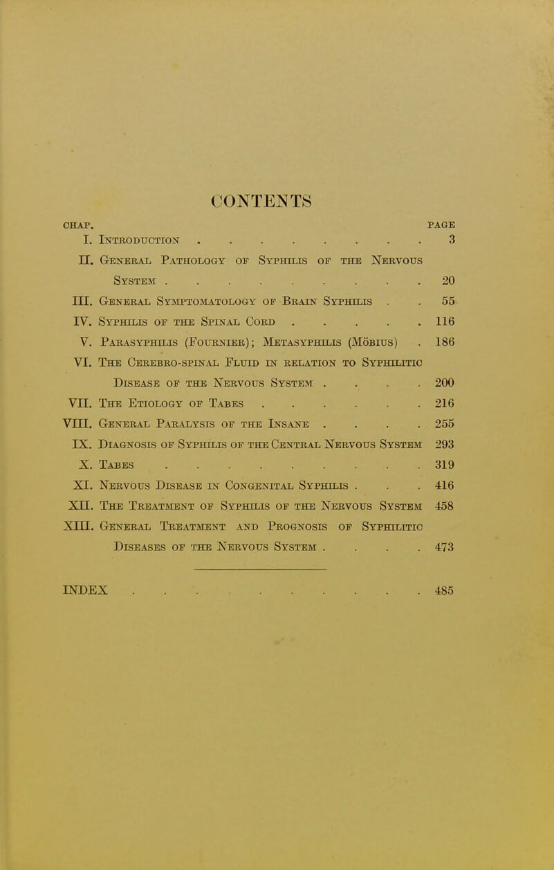 CONTENTS CHAP. PAGE I. Introduction ........ 3 n. General Pathology of Syphilis of the Nervous System ......... 20 m. General Symptomatology of Brain Syphilis . IV. Syphilis of the Spinal Cord .... V. ParasYPHiLis (Fournier); Metasyphilis (Mobius) VI. The Cerbbro-spinal Fluid in relation to Syphilitic Disease of the Nervous System . Vn. The Etiology of Tabes ..... VIII. General Paralysis of the Insane . 55 116 186 200 216 255 IX. Diagnosis of Syphilis of the Central Nervous System 293 X. Tabes 319 XI. Nervous Disease in Congenital Syphilis . . . 416 XII. The Treatment of Syphilis of the Nervous System 458 XIII. General Treatment and Prognosis of Syphilitic Diseases of the Nervous System .... 473 INDEX 485