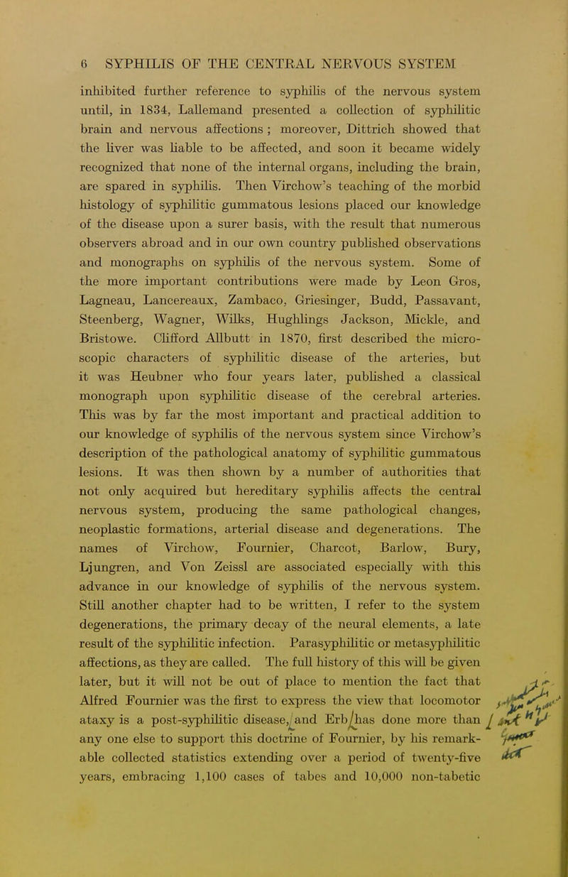 inhibited further reference to syphihs of the nervous system until, in 1834, Lallemand presented a collection of syphilitic brain and nervous affections ; moreover, Dittrich showed that the liver was liable to be affected, and soon it became widely recognized that none of the internal organs, including the brain, are spared in syphilis. Then Virchow's teaching of the morbid histology of syphilitic gummatous lesions placed our knowledge of the disease upon a surer basis, with the result that numerous observers abroad and in our own country pubUshed observations and monographs on syphihs of the nervous system. Some of the more important contributions were made by Leon Gros, Lagneau, Lancereaux, Zambaco, Griesinger, Budd, Passavant, Steenberg, Wagner, Wilks, Hughlings Jackson, Mickle, and Bristowe. CUfford Allbutt in 1870, first described the micro- scopic characters of syphilitic disease of the arteries, but it was Heubner who fom- years later, pubHshed a classical monograph upon syphilitic disease of the cerebral arteries. This was by far the most important and practical addition to our knowledge of syphilis of the nervous system since Virchow's description of the pathological anatomy of syphiUtic gummatous lesions. It was then shown by a number of authorities that not only acquired but hereditary syphihs affects the central nervous system, producing the same pathological changes, neoplastic formations, arterial disease and degenerations. The names of Virchow, Fournier, Charcot, Barlow, Bury, Ljungren, and Von Zeissl are associated especially with this advance in our knowledge of sj^hihs of the nervous system. Still another chapter had to be written, I refer to the system degenerations, the primary decay of the neural elements, a late result of the syphiUtic infection. Parasyphilitic or metasypliihtic affections, as they are called. The full history of this will be given later, but it will not be out of place to mention the fact that Alfred Fournier was the first to express the view that locomotor ataxy is a post-s3^hihtic disease,^and Erb^ias done more than ^ any one else to support this doctrine of Fournier, by his remark- able collected statistics extending over a period of twenty-five years, embracing 1,100 cases of tabes and 10,000 non-tabetic