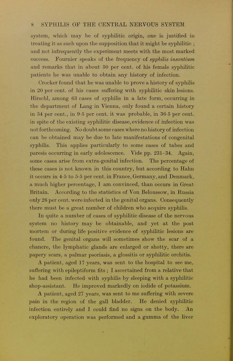 system, which may be of syphilitic origin, one is justified in treating it as such upon the supposition that it might be syphilitic ; and not infrequently the experiment meets with the most marked success. Fournier speaks of the frequency of syphilis insontium and remarks that in about 50 per cent, of his female syphilitic patients he was unable to obtain any history of infection. Crocker found that he was unable to prove a history of syphilis in 20 per cent, of his cases suffering with syphiHtic skin lesions. Hirschl, among 63 cases of syphilis in a late form, occurring in the department of Lang in Vienna, only found a certain history in 54 per cent., in 9-5 per cent, it was probable, in 36-5 per cent, in spite of the existing S3^phiLitic disease, evidence of infection was not forthcoming. No doubt some cases where no history of infection can be obtained may be due to late manifestations of congenital syphilis. This appHes particularly to some cases of tabes and paresis occurring in early adolescence. Vide pp. 231-34. Again, some cases arise from extra-genital infection. The percentage of these cases is not known in this country, but according to Hahn it occurs in 4-5 to 5-5 per cent, in France, Germany, and Denmark, a much higher percentage, I am convinced, than occurs in Great Britain. According to the statistics of Von Beloussow, in Russia only 26 per cent, were infected in the genital organs. Consequently there must be a great number of children who acquire syphilis. In quite a number of cases of syphiUtic disease of the nervous system no history may be obtainable, and yet at the post mortem or during life positive evidence of syphiHtic lesions are found. The genital organs will sometimes show the scar of a chancre, the lymphatic glands are enlarged or shotty, there are papery scars, a palmar psoriasis, a glossitis or sj^phihtic orchitis. A patient, aged 17 years, was sent to the hospital to see me, suffering with epileptiform fits ; I ascertained from a relative that he had been infected with syphilis by sleeping with a syphilitic shop-assistant. He improved markedly on iodide of potassium. A patient, aged 27 years, was sent to me suffering with severe pain in the region of the gall bladder. He denied syphilitic infection entirely and I could find no signs on the body. An exploratory operation was performed and a gumma of the liver