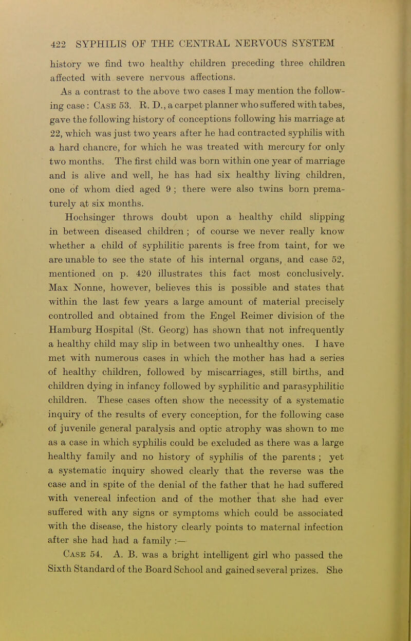 history we find two healthy children preceding three children affected with severe nervous affections. As a contrast to the above two cases I may mention the follow- ing case: Case 53. R. D., a carpet planner who suffered with tabes, gave the following history of conceptions following his marriage at 22, which was just two years after he had contracted syphilis with a hard chancre, for which he was treated with mercury for only two months. The first child was born within one year of marriage and is alive and well, he has had six healthy living children, one of whom died aged 9 ; there were also twins born prema- turely at six months. Hochsinger throws doubt upon a healthy child shpping in between diseased children ; of course we never reaUy know whether a child of syphilitic parents is free from taint, for we are unable to see the state of his internal organs, and case 52, mentioned on p. 420 illustrates this fact most conclusively. Max Nonne, however, believes this is possible and states that within the last few years a large amount of material precisely controlled and obtained from the Engel Reimer division of the Hamburg Hospital (St. Georg) has shown that not infrequently a healthy child may slip in between two unhealthy ones. I have met with numerous cases in which the mother has had a series of healthy children, followed by miscarriages, still births, and cliildren dying in infancy followed by syphilitic and parasyphilitic children. These cases often show the necessity of a systematic inquiry of the results of every conception, for the following case of juvenile general paralysis and optic atrophy was shown to me as a case in which syphilis could be excluded as there was a large healthy family and no history of syphilis of the parents ; yet a systematic inquiry showed clearly that the reverse was the case and in spite of the denial of the father that he had suffered with venereal infection and of the mother that she had ever suffered with any signs or symptoms which could be associated with the disease, the history clearly points to maternal infection after she had had a family :— Case 54. A. B. was a bright intelligent girl who passed the Sixth Standard of the Board School and gained several prizes. She