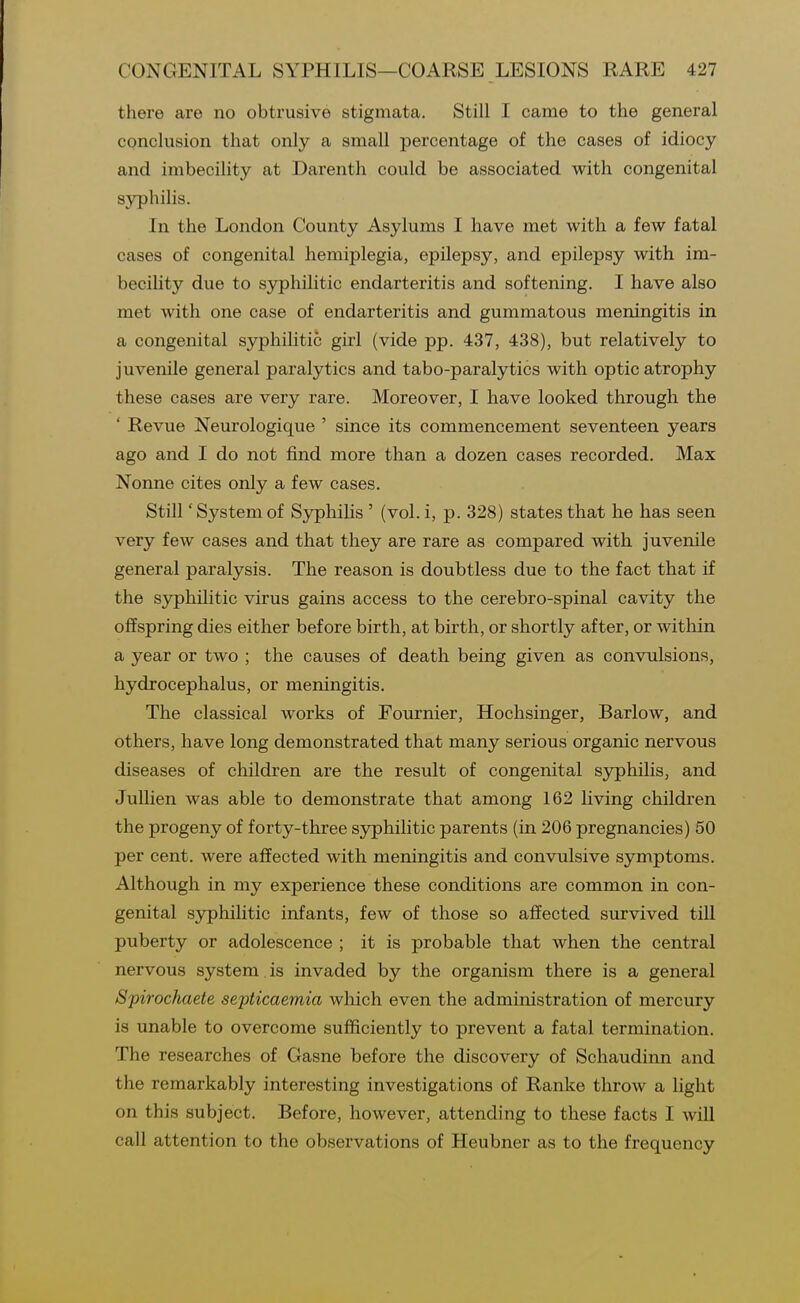 there are no obtrusive stigmata. Still I came to the general conclusion that only a small percentage of the cases of idiocy and imbecility at Darenth could be associated with congenital syphilis. In the London County Asylums I have met with a few fatal cases of congenital hemiplegia, epilepsy, and epilepsy with im- becility due to sjrphilitic endarteritis and softening. I have also met with one case of endarteritis and gummatous meningitis in a congenital syphilitic girl (vide pp. 437, 438), but relatively to juvenile general paralytics and tabo-paralytics with optic atrophy these cases are very rare. Moreover, I have looked through the ' Revue Neurologique ' since its commencement seventeen years ago and I do not find more than a dozen cases recorded. Max Nonne cites only a few cases. Still 'Systemof Syphilis ' (vol. i, p. 328) states that he has seen very few cases and that they are rare as compared with juvenile general paralysis. The reason is doubtless due to the fact that if the sjrphilitic virus gains access to the cerebro-spinal cavity the oflfspring dies either before birth, at birth, or shortly after, or within a year or two ; the causes of death being given as convulsions, hydrocephalus, or meningitis. The classical works of Fournier, Hochsinger, Barlow, and others, have long demonstrated that many serious organic nervous diseases of children are the result of congenital syphilis, and JuUien was able to demonstrate that among 162 living children the progeny of forty-three syphilitic parents (in 206 pregnancies) 50 per cent, were affected with meningitis and convulsive symptoms. Although in my experience these conditions are common in con- genital sjrphilitic infants, few of those so affected survived till puberty or adolescence ; it is probable that when the central nervous system. is invaded by the organism there is a general Spirochaete septicaemia which even the administration of mercury is unable to overcome sufficiently to prevent a fatal termination. The researches of Gasne before the discovery of Schaudinn and the remarkably interesting investigations of Ranke throw a light on this subject. Before, however, attending to these facts I will call attention to the observations of Heubner as to the frequency