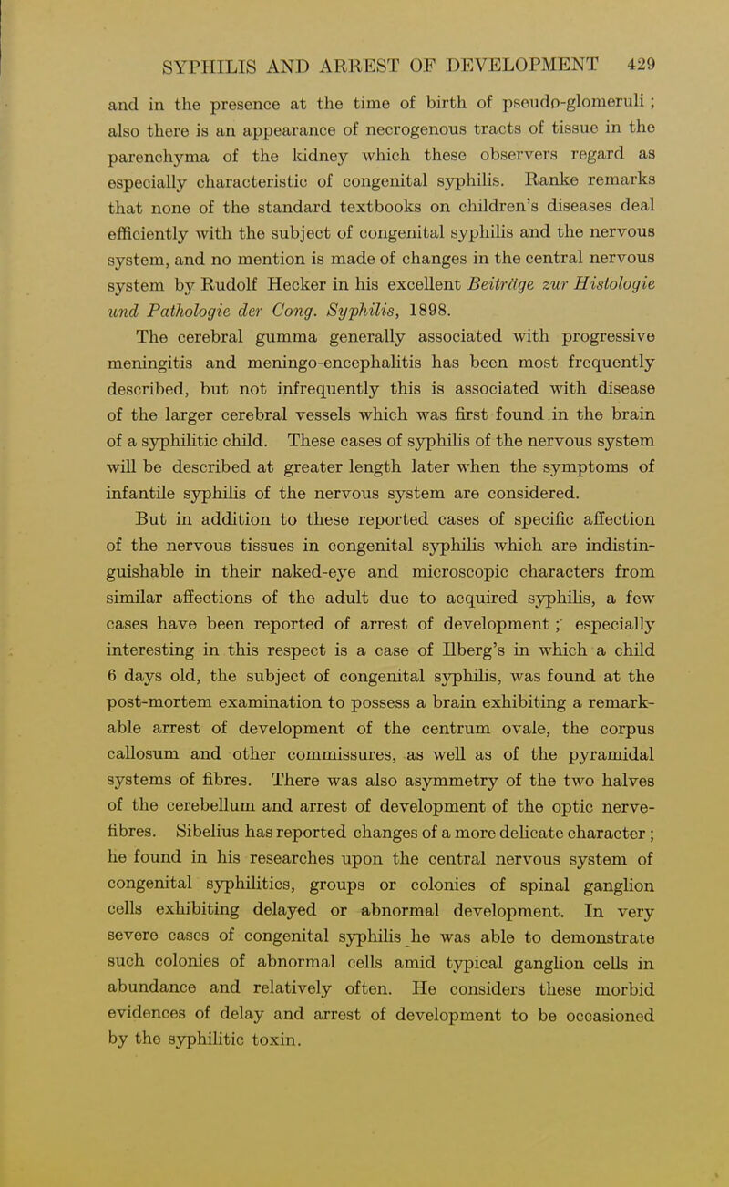 and in the presence at the time of birth of pseudp-glomeruli; also there is an appearance of necrogenous tracts of tissue in the parenchyma of the kidney which these observers regard as especially characteristic of congenital sj^philis. Ranke remarks that none of the standard textbooks on children's diseases deal efficiently with the subject of congenital syphilis and the nervous system, and no mention is made of changes in the central nervous system by Rudolf Hecker in his excellent Beitrage zur Histologie und Pathologie der Cong. Syphilis, 1898. The cerebral gumma generally associated with progressive meningitis and meningo-encephalitis has been most frequently described, but not infrequently this is associated with disease of the larger cerebral vessels which was first found in the brain of a S3rphilitic child. These cases of syphilis of the nervous system will be described at greater length later when the symptoms of infantile S5rphilis of the nervous system are considered. But in addition to these reported cases of specific affection of the nervous tissues in congenital syphiHs which are indistin- guishable in their naked-eye and microscopic characters from similar affections of the adult due to acquired sjrphihs, a few cases have been reported of arrest of developmentespecially interesting in this respect is a case of Ilberg's in which a child 6 days old, the subject of congenital syphiUs, was found at the post-mortem examination to possess a brain exhibiting a remark- able arrest of development of the centrum ovale, the corpus callosum and other commissures, as well as of the p3nramidal systems of fibres. There was also asymmetry of the two halves of the cerebellum and arrest of development of the optic nerve- fibres. Sibelius has reported changes of a more dehcate character; he found in his researches upon the central nervous system of congenital syphilitics, groups or colonies of spinal ganglion cells exhibiting delayed or abnormal development. In very severe cases of congenital syphilis he was able to demonstrate such colonies of abnormal cells amid tjrpical ganghon cells in abundance and relatively often. He considers these morbid evidences of delay and arrest of development to be occasioned by the syphilitic toxin.