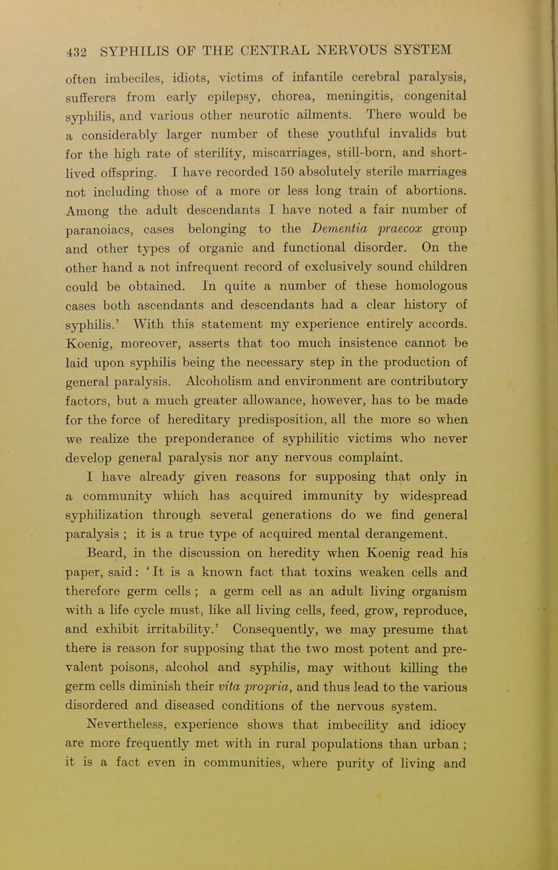 often imbeciles, idiots, victims of infantile cerebral paralysis, sufferers from early epilepsy, chorea, meningitis, congenital syphilis, and various other neurotic ailments. There would be a considerably larger number of these youthful invalids but for the high rate of sterility, miscarriages, still-born, and short- lived offspring. I have recorded 150 absolutely sterile marriages not including those of a more or less long train of abortions. Among the adult descendants I have noted a fair number of paranoiacs, cases belonging to the Dementia praecox group and other types of organic and functional disorder. On the other hand a not infrequent record of exclusively sound children could be obtained. In quite a number of these homologous cases both ascendants and descendants had a clear history of syphiHs.' With this statement my experience entirely accords. Koenig, moreover, asserts that too much insistence cannot be laid upon syphilis being the necessary step in the production of general paralysis. AlcohoUsm and environment are contributory factors, but a much greater allowance, however, has to be made for the force of hereditary predisposition, all the more so when we reaHze the preponderance of syphilitic victims who never develop general paralysis nor any nervous complaint. I have already given reasons for supposing that only in a community which has acquired immunity by widespread syphihzation through several generations do we find general paralysis ; it is a true type of acquired mental derangement. Beard, in the discussion on heredity when Koenig read his paper, said: 'It is a known fact that toxins weaken cells and therefore germ cells ; a germ cell as an adult Hving organism with a life cycle must, hke all living cells, feed, grow, reproduce, and exhibit irritabiUty.' Consequently, we may presume that there is reason for supposing that the two most potent and pre- valent poisons, alcohol and syphilis, may without killing the germ cells diminish their vita propria, and thus lead to the various disordered and diseased conditions of the nervous system. Nevertheless, experience shows that imbecihty and idiocy are more frequently met with in rural populations than urban ; it is a fact even in communities, where purity of living and