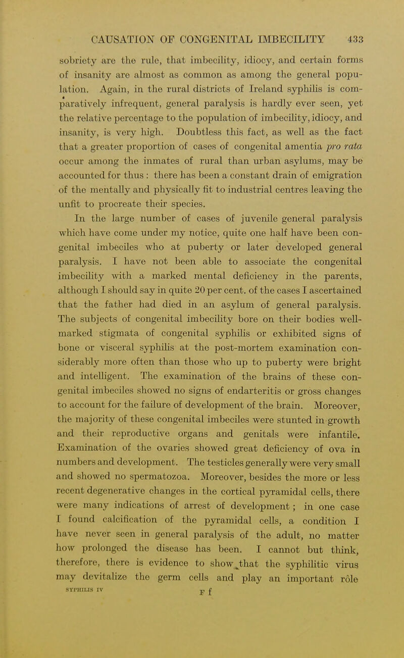 sobriety are the rule, that imbecility, idiocy, and certain forms of insanity are almost as common as among the general popu- lation. Again, in the rural districts of Ireland syphilis is com- paratively infrequent, general paralysis is hardly ever seen, yet the relative percentage to the population of imbecility, idiocy, and insanity, is very high. Doubtless this fact, as well as the fact that a greater proportion of cases of congenital amentia pro rata occur among the inmates of rural than urban asylums, may be accounted for thus : there has been a constant drain of emigration of the mentally and physically fit to industrial centres leaving the unfit to procreate their species. In the large number of cases of juvenile general paralysis which have come under my notice, quite one half have been con- genital imbeciles who at puberty or later developed general paralysis. I have not been able to associate the congenital imbecility with a marked mental deficiency in the parents, although I should say in quite 20 per cent, of the cases I ascertained that the father had died in an asylum of general paralysis. The subjects of congenital imbeciHty bore on their bodies well- marked stigmata of congenital sjrphilis or exhibited signs of bone or visceral syphihs at the post-mortem examination con- siderably more often than those who up to puberty were bright and intelligent. The examination of the brains of these con- genital imbeciles showed no signs of endarteritis or gross changes to account for the failure of development of the brain. Moreover, the majority of these congenital imbeciles were stunted in growth and their reproductive organs and genitals were infantile. Examination of the ovaries showed great deficiency of ova in numbers and development. The testicles generally were very small and showed no spermatozoa. Moreover, besides the more or less recent degenerative changes in the cortical pyramidal cells, there were many indications of arrest of development; in one case I found calcification of the pyramidal cells, a condition I have never seen in general paralysis of the adult, no matter how prolonged the disease has been. I cannot but tliink, therefore, there is evidence to show^that the syphihtic virus may devitalize the germ cells and play an important role SYPHILIS IV Tj, f