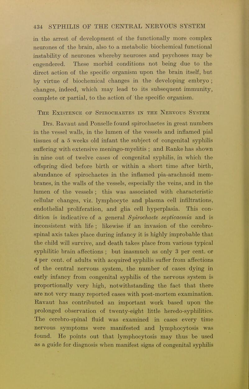 in the arrest of development of the functionally more complex neurones of the brain, also to a metabolic biochemical functional instability of neurones whereby neuroses and psychoses may be engendered. These morbid conditions not being due to the direct action of the specific organism upon the brain itself, but by virtue of biochemical changes in the developing embryo ; changes, indeed, which may lead to its subsequent immunity, complete or partial, to the action of the specific organism. The Existence of Spirochaetes in the Nervous System Drs. Ravaut and Ponselle found spirochaetes in great numbers in the vessel walls, in the lumen of the vessels and inflamed pial tissues of a 5 weeks old infant the subject of congenital syphilis suffering with extensive meningo-myelitis ; and Ranke has shown in nine out of twelve cases of congenital syphilis, in which the offspring died before birth or within a short time after birth, abundance of spirochaetes in the inflamed pia-arachnoid mem- branes, in the walls of the vessels, especially the veins, and in the lumen of the vessels ; this was associated with characteristic cellular changes, viz. lymphocyte and plasma cell infiltrations, endothehal proHferation, and glia cell hjrperplasia. This con- dition is indicative of a general Spirochaete septicaemia and is inconsistent with Hfe ; likewise if an invasion of the cerebro- spinal axis takes place during infancy it is highly improbable that the child wiU survive, and death takes place from various typical syphilitic brain affections ; but inasmuch as only 3 per cent, or 4 per cent, of adults with acquired syphilis suffer from affections of the central nervous system, the number of cases dying in early infancy from congenital syphilis of the nervous system is proportionally very high, notwithstanding the fact that there are not very many reported cases with post-mortem examination. Ravaut has contributed an important work based upon the prolonged observation of twenty-eight little heredo-sypliilitics. The cerebro-spinal fluid was examined in cases every time nervous symptoms were manifested and lymphocytosis was found. He points out that lymphocytosis may thus be used as a guide for diagnosis when manifest signs of congenital sypliihs