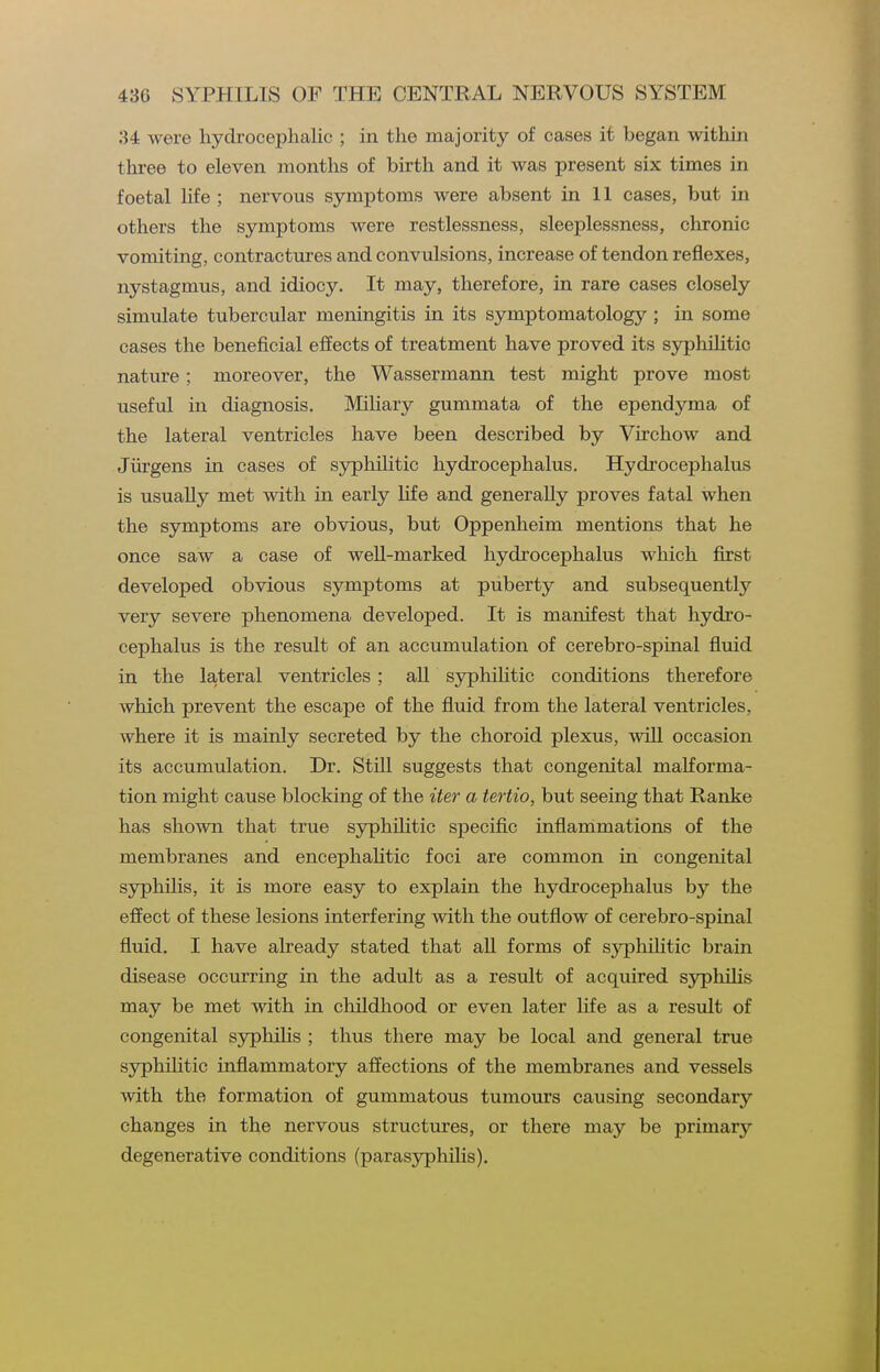 34 were hydrocephalic ; in the majority of cases it began within three to eleven months of birth and it was present six times in foetal life ; nervous symptoms were absent in II cases, but in others the symptoms were restlessness, sleeplessness, chronic vomiting, contractures and convulsions, increase of tendon reflexes, nystagmus, and idiocy. It may, therefore, in rare cases closely simulate tubercular meningitis in its symptomatology ; in some cases the beneficial effects of treatment have proved its syphiHtic nature: moreover, the Wassermann test might prove most useful in diagnosis. Miliary gummata of the ependyma of the lateral ventricles have been described by Virchow and Jiirgens in cases of syphilitic hydrocephalus. Hydrocephalus is usually met with in early life and generally proves fatal when the symptoms are obvious, but Oppenheim mentions that he once saw a case of well-marked hydrocephalus which first developed obvious symptoms at puberty and subsequently very severe phenomena developed. It is manifest that hydro- cephalus is the result of an accumulation of cerebro-spinal fluid in the lateral ventricles; aU syphiHtic conditions therefore which prevent the escape of the fluid from the lateral ventricles, where it is mainly secreted by the choroid plexus, will occasion its accumulation. Dr. Still suggests that congenital malforma- tion might cause blocking of the iter a tertio, but seeing that Ranke has shown that true syphiHtic specific inflammations of the membranes and encephaHtic foci are common in congenital syphilis, it is more easy to explain the hydrocephalus by the effect of these lesions interfering with the outflow of cerebro-spinal fluid. I have already stated that aU forms of syphiHtic brain disease occurring in the adult as a result of acquired syphiHs may be met with in childhood or even later Hfe as a result of congenital syphilis ; thus there may be local and general true syphiHtic inflammatory afiections of the membranes and vessels with the formation of gummatous tumours causing secondary changes in the nervous structures, or there may be primary degenerative conditions (parasyphilis).