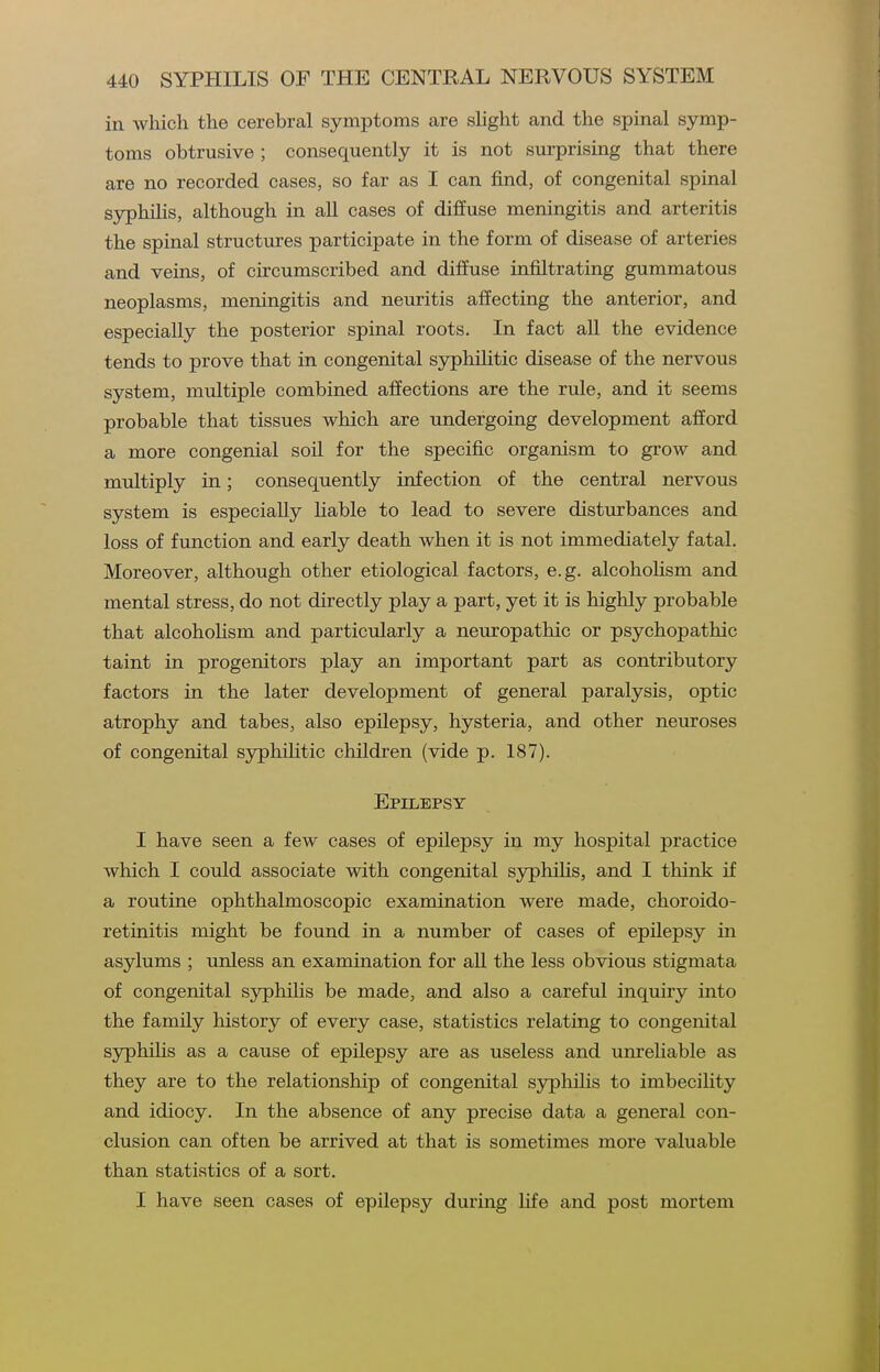 in which the cerebral symptoms are shght and the spinal symp- toms obtrusive ; consequently it is not surprising that there are no recorded cases, so far as I can find, of congenital spinal syphilis, although in all cases of diffuse meningitis and arteritis the spinal structures participate in the form of disease of arteries and veins, of circumscribed and diffuse infiltrating gummatous neoplasms, meningitis and neuritis affecting the anterior, and especially the posterior spinal roots. In fact all the evidence tends to prove that in congenital syphiHtic disease of the nervous system, multiple combined affections are the rule, and it seems probable that tissues which are undergoing development afford a more congenial soil for the specific organism to grow and multiply in; consequently infection of the central nervous system is especially Hable to lead to severe disturbances and loss of function and early death when it is not immediately fatal. Moreover, although other etiological factors, e.g. alcoholism and mental stress, do not directly play a part, yet it is highly probable that alcohoKsm and particularly a neuropathic or psychopathic taint in progenitors play an important part as contributory factors in the later development of general paralysis, optic atrophy and tabes, also epilepsy, hysteria, and other neuroses of congenital syphilitic children (vide p. 187). Epilepsy I have seen a few cases of epilepsy in my hospital practice which I could associate with congenital syphiHs, and I think if a routine ophthalmoscopic examination were made, choroido- retinitis might be found in a number of cases of epilepsy in asylums ; unless an examination for aU the less obvious stigmata of congenital syphihs be made, and also a careful inquiry into the family history of every case, statistics relating to congenital syphiHs as a cause of epilepsy are as useless and unreliable as they are to the relationship of congenital syphilis to imbecility and idiocy. In the absence of any precise data a general con- clusion can often be arrived at that is sometimes more valuable than statistics of a sort. I have seen cases of epilepsy during life and post mortem