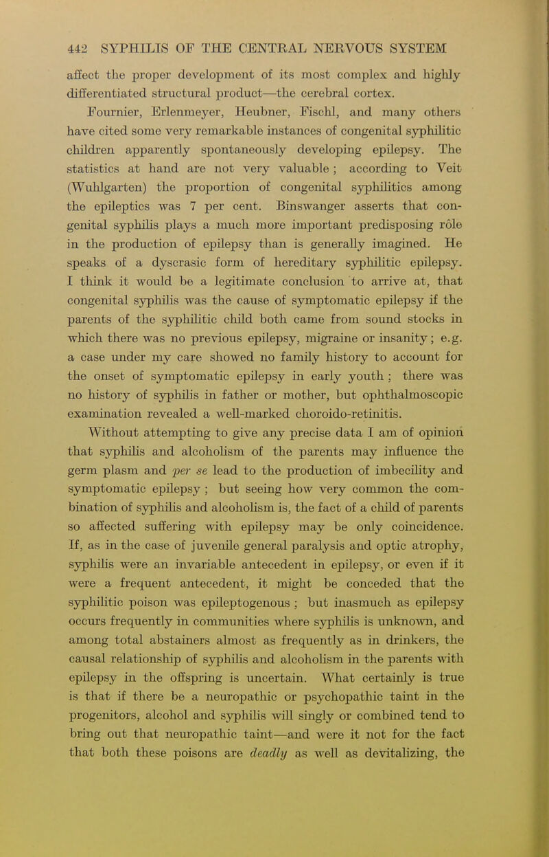 aSect the proper development of its most complex and highly differentiated structural product—the cerebral cortex. Fournier, Erlenmeyer, Heubner, Fischl, and many others have cited some very remarkable instances of congenital syphilitic children apparently spontaneously developing epilepsy. The statistics at hand are not very valuable ; according to Veit (Wuhlgarten) the proportion of congenital syphiHtics among the epileptics was 7 per cent. Binswanger asserts that con- genital syphilis plays a much more important predisposing role in the production of epilepsy than is generally imagined. He speaks of a dyscrasic form of hereditary syphilitic epilepsy. I think it would be a legitimate conclusion to arrive at, that congenital sjrphilis was the cause of symptomatic epilepsy if the parents of the syphiHtic child both came from sound stocks in which there was no previous epilepsy, migraine or insanity; e.g. a case under my care showed no family history to account for the onset of symptomatic epilepsy in early youth ; there was no history of syphih's in father or mother, but ophthalmoscopic examination revealed a well-marked choroido-retinitis. Without attempting to give any precise data I am of opinion that syphiHs and alcohoHsm of the parents may influence the germ plasm and per se lead to the production of imbeciHty and symptomatic epilepsy ; but seeing how very common the com- bination of sjrphihs and alcohoHsm is, the fact of a child of parents so affected suffering with epilepsy may be only coincidence. If, as in the case of juvenile general paralysis and optic atrophy, syphilis were an invariable antecedent in epilepsy, or even if it were a frequent antecedent, it might be conceded that the syphiHtic poison was epileptogenous ; but inasmuch as epilepsy occurs frequently in communities where sjrphilis is unknoAvn, and among total abstainers almost as frequently as in drinkers, the causal relationship of syphiHs and alcoholism in the parents with epilepsy in the offspring is uncertain. What certainly is true is that if there be a neuropathic or psychopathic taint in the progenitors, alcohol and syphilis will singly or combined tend to bring out that neuropathic taint—and were it not for the fact that both these poisons are deadly as weU as devitaHzing, the
