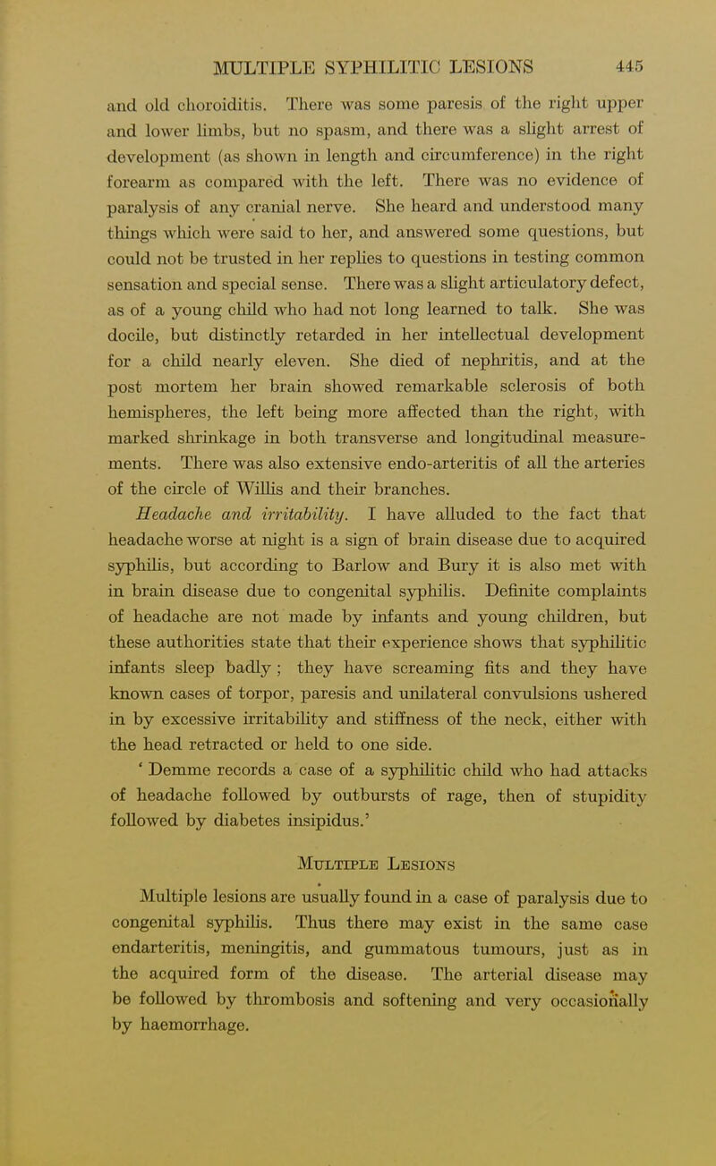 and old choroiditis. There was some paresis of the right upper and lower limbs, but no spasm, and there was a slight arrest of development (as shown in length and circumference) in the right forearm as compared with the left. There was no evidence of paralysis of any cranial nerve. She heard and understood many things which were said to her, and answered some questions, but could not be trusted in her repUes to questions in testing common sensation and special sense. There was a sHght articulatory defect, as of a young child who had not long learned to talk. She was docile, but distinctly retarded in her intellectual development for a child nearly eleven. She died of nephritis, and at the post mortem her brain showed remarkable sclerosis of both hemispheres, the left being more affected than the right, with marked shrinkage in both transverse and longitudinal measure- ments. There was also extensive endo-arteritis of all the arteries of the circle of Willis and their branches. Headache and irritability. I have alluded to the fact that headache worse at night is a sign of brain disease due to acquired syphihs, but according to Barlow and Bury it is also met with in brain disease due to congenital syphilis. Definite complaints of headache are not made by infants and young children, but these authorities state that their experience shows that syphilitic infants sleep badly; they have screaming fits and they have known cases of torpor, paresis and unilateral convulsions ushered in by excessive irritabihty and stiffness of the neck, either with the head retracted or held to one side. * Demme records a case of a syphilitic child who had attacks of headache followed by outbursts of rage, then of stupidity followed by diabetes insipidus.' Mtjltiplb Lesions Multiple lesions are usually found in a case of paralysis due to congenital syphilis. Thus there may exist in the same case endarteritis, meningitis, and gummatous tumoiirs, just as in the acquired form of the disease. The arterial disease may be followed by thrombosis and softening and very occasionally by haemorrhage.