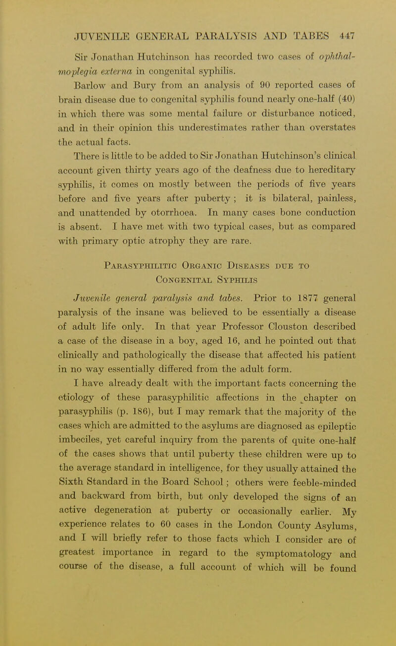 Sir Jonathan Hutchinson has recorded two cases of ophthal- moplegia externa in congenital syphihs. Barlow and Bury from an analysis of 90 reported cases of brain disease due to congenital syphilis found nearly one-half (40) in which there was some mental failure or disturbance noticed, and in their opinion this underestimates rather than overstates the actual facts. There is httle to be added to Sir Jonathan Hutchinson's clinical account given thirty years ago of the deafness due to hereditary sj^hilis, it comes on mostly between the periods of five years before and five years after puberty ; it is bilateral, painless, and unattended by otorrhoea. In many cases bone conduction is absent. I have met with two typical cases, but as compared with primary optic atrophy they are rare. Parasyphilitic Organic Diseases due to Congenital Syphilis Juvenile general paralysis and tabes. Prior to 1877 general paralysis of the insane was believed to be essentially a disease of adult life only. In that year Professor Clouston described a case of the disease in a boy, aged 16, and he pointed out that chnically and pathologically the disease that affected his patient in no way essentially differed from the adult form. I have already dealt with the important facts concerm'ng the etiology of these parasjrpliilitic affections in the chapter on parasyphilis (p. 186), but I may remark that the majority of the cases which are admitted to the asylums are diagnosed as epileptic imbeciles, yet careful inquiry from the parents of quite one-half of the cases shows that until puberty these cliildren were up to the average standard in intelhgence, for they usually attained the Sixth Standard in the Board School; others were feeble-minded and backward from birth, but only developed the signs of an active degeneration at puberty or occasionally earlier. My experience relates to 60 cases in the London County Asylums, and I will briefly refer to those facts which I consider are of greatest importance in regard to the symptomatology and course of the disease, a full account of which wUl be found