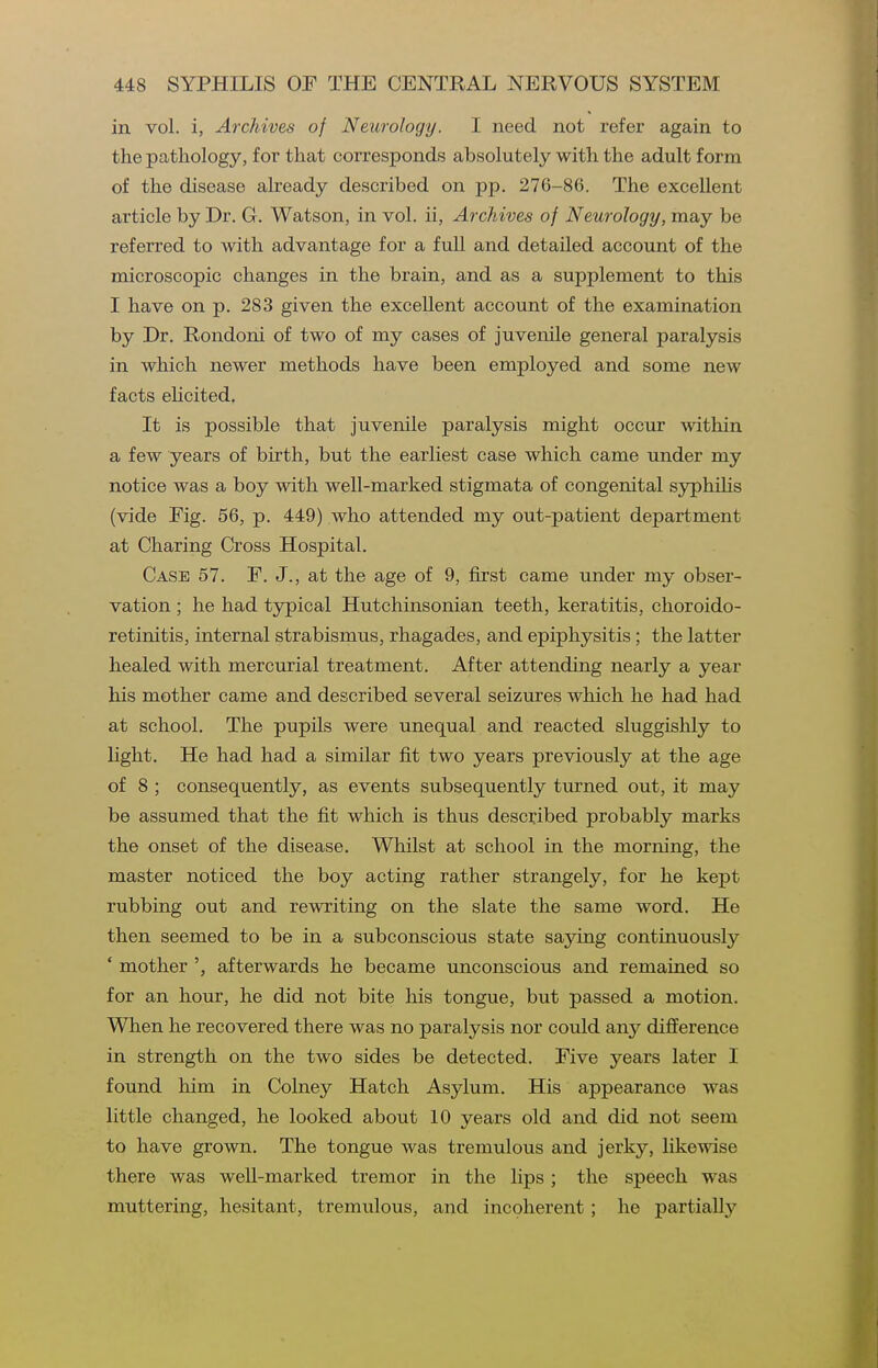 in vol. i, Archives of Neurology. I need not refer again to the pathology, for that corresponds absolutely with the adult form of the disease already described on pp. 276-86. The excellent article by Dr. G. Watson, in vol. ii, Archives of Neurology, may be referred to with advantage for a full and detailed account of the microscopic changes in the brain, and as a supplement to this I have on p. 283 given the excellent account of the examination by Dr. Rondoni of two of my cases of juvenile general paralysis in which newer methods have been employed and some new facts elicited. It is possible that juvenile paralysis might occur within a few years of birth, but the earliest case which came under my notice was a boy with well-marked stigmata of congenital syphilis (vide Fig. 56, p. 449) who attended my out-patient department at Charing Cross Hospital. Case 57. F. J., at the age of 9, first came under my obser- vation ; he had typical Hutchinsonian teeth, keratitis, choroido- retinitis, internal strabismus, rhagades, and epiphysitis; the latter healed with mercurial treatment. After attending nearly a year his mother came and described several seizures which he had had at school. The pupils were unequal and reacted sluggishly to hght. He had had a similar fit two years previously at the age of 8 ; consequently, as events subsequently turned out, it may be assumed that the fit which is thus described probably marks the onset of the disease. Whilst at school in the morning, the master noticed the boy acting rather strangely, for he kept rubbing out and rewriting on the slate the same word. He then seemed to be in a subconscious state sajdng continuously ' mother afterwards he became unconscious and remained so for an hour, he did not bite his tongue, but passed a motion. When he recovered there was no paralysis nor could any difference in strength on the two sides be detected. Five years later I found him in Colney Hatch Asylum. His appearance was little changed, he looked about 10 years old and did not seem to have grown. The tongue was tremulous and jerky, likewise there was well-marked tremor in the lips ; the speech was muttering, hesitant, tremulous, and incoherent; he partially