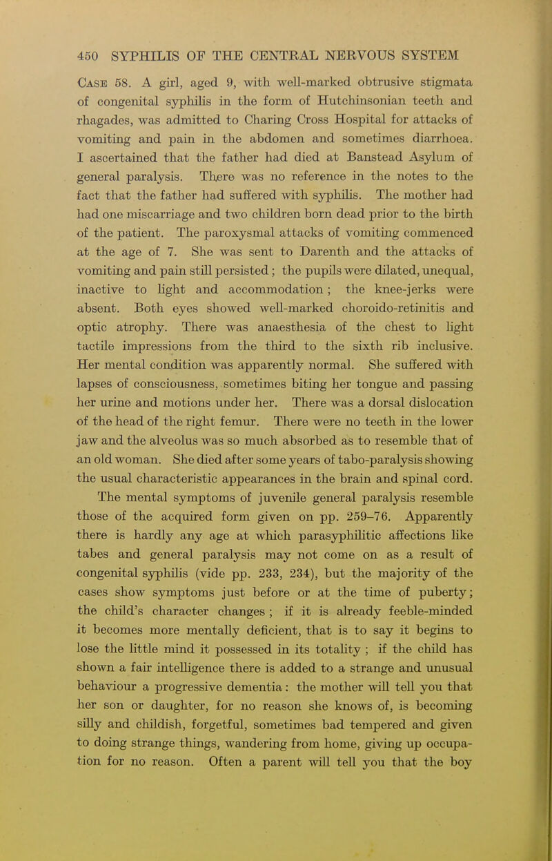 Case 58. A girl, aged 9, with well-marked obtrusive stigmata of congenital syphilis in the form of Hutchinsonian teeth and rhagades, was admitted to Charing Cross Hospital for attacks of vomiting and pain in the abdomen and sometimes diarrhoea. I ascertained that the father had died at Banstead Asylum of general paralysis. There was no reference in the notes to the fact that the father had suffered with syphiUs. The mother had had one miscarriage and two children born dead prior to the birth of the patient. The paroxysmal attacks of vomiting commenced at the age of 7. She was sent to Darenth and the attacks of vomiting and pain still persisted; the pupils were dilated, unequal, inactive to hght and accommodation; the knee-jerks were absent. Both eyes showed well-marked choroido-retinitis and optic atrophy. There was anaesthesia of the chest to hght tactile impressions from the third to the sixth rib inclusive. Her mental condition was apparently normal. She suffered with lapses of consciousness, sometimes biting her tongue and passing her urine and motions under her. There was a dorsal dislocation of the head of the right femur. There were no teeth in the lower jaw and the alveolus was so much absorbed as to resemble that of an old woman. She died after some years of tabo-paralysis showing the usual characteristic appearances in the brain and spinal cord. The mental symptoms of juvenile general paralysis resemble those of the acquired form given on pp. 259-76. Apparently there is hardly any age at which parasyphihtic affections like tabes and general paralysis may not come on as a result of congenital syphihs (vide pp. 233, 234), but the majority of the cases show symptoms just before or at the time of puberty; the child's character changes ; if it is aheady feeble-minded it becomes more mentally deficient, that is to say it begins to lose the little mind it possessed in its totality ; if the child has shown a fair intelligence there is added to a strange and unusual behaviour a progressive dementia: the mother wiU tell you that her son or daughter, for no reason she knows of, is becoming silly and childish, forgetful, sometimes bad tempered and given to doing strange things, wandering from home, giving up occupa- tion for no reason. Often a parent will tell you that the boy