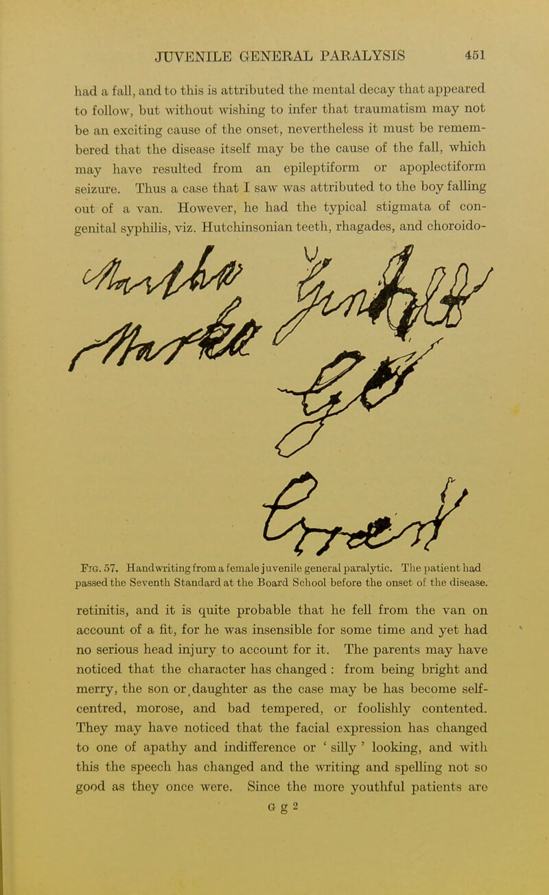had a fall, and to this is attributed the mental decay that appeared to follow, but without wishing to infer that traumatism may not be an exciting cause of the onset, nevertheless it must be remem- bered that the disease itself may be the cause of the fall, which may have resulted from an epileptiform or apoplectiform seizure. Thus a case that I saw was attributed to the boy falling out of a van. However, he had the tjrpical stigmata of con- genital syphilis, viz. Hutchinsonian teeth, rhagades, and choroido- FiG. 57. Handwriting from a female j uvenile general paralytic. The patient had passed the Seventh Standard at the Board School before the onset of the disease. retinitis, and it is quite probable that he fell from the van on accoimt of a fit, for he was insensible for some time and yet had no serious head injury to account for it. The parents may have noticed that the character has changed : from being bright and merry, the son or,daughter as the case may be has become self- centred, morose, and bad tempered, or foolishly contented. They may have noticed that the facial expression has changed to one of apathy and indifference or ' silly ' looking, and with this the speech has changed and the writing and spelling not so good as they once were. Since the more youthful patients are G g 2