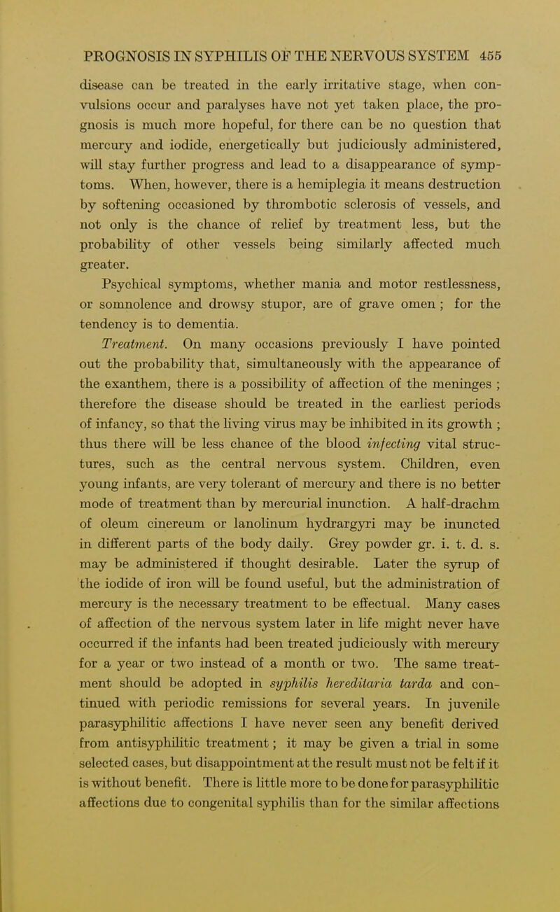 disease can be treated in the early irritative stage, when con- vulsions occur and paralyses have not yet taken place, the pro- gnosis is much more hopeful, for there can be no question that mercury and iodide, energetically but judiciously administered, will stay further progress and lead to a disappearance of symp- toms. When, however, there is a hemiplegia it means destruction by softening occasioned by thrombotic sclerosis of vessels, and not only is the chance of relief by treatment less, but the probability of other vessels being similarly affected much greater. Psychical symptoms, whether mania and motor restlessness, or somnolence and drowsy stupor, are of grave omen ; for the tendency is to dementia. Treatment. On many occasions previously I have pointed out the probabihty that, simultaneously with the appearance of the exanthem, there is a possibility of affection of the meninges ; therefore the disease should be treated in the earHest periods of infancy, so that the living virus may be inhibited in its growth ; thus there will be less chance of the blood injecting vital struc- tures, such as the central nervous system. Children, even young infants, are very tolerant of mercury and there is no better mode of treatment than by mercurial inunction. A half-drachm of oleum cinereum or lanolinum hydrargyri may be inuncted in different parts of the body daily. Grey powder gr. i. t. d. s. may be administered if thought desirable. Later the syrup of the iodide of iron will be found useful, but the administration of mercury is the necessary treatment to be effectual. Many cases of affection of the nervous system later in life might never have occurred if the infants had been treated judiciously with mercury for a year or two instead of a month or two. The same treat- ment should be adopted in syphilis hereditaria tarda and con- tinued with periodic remissions for several years. In juvenile parasyphilitic affections I have never seen any benefit derived from antisyphiUtic treatment; it may be given a trial in some selected cases, but disappointment at the result must not be felt if it is without benefit. There is little more to be done for parasyphilitic affections due to congenital syphilis than for the similar affections