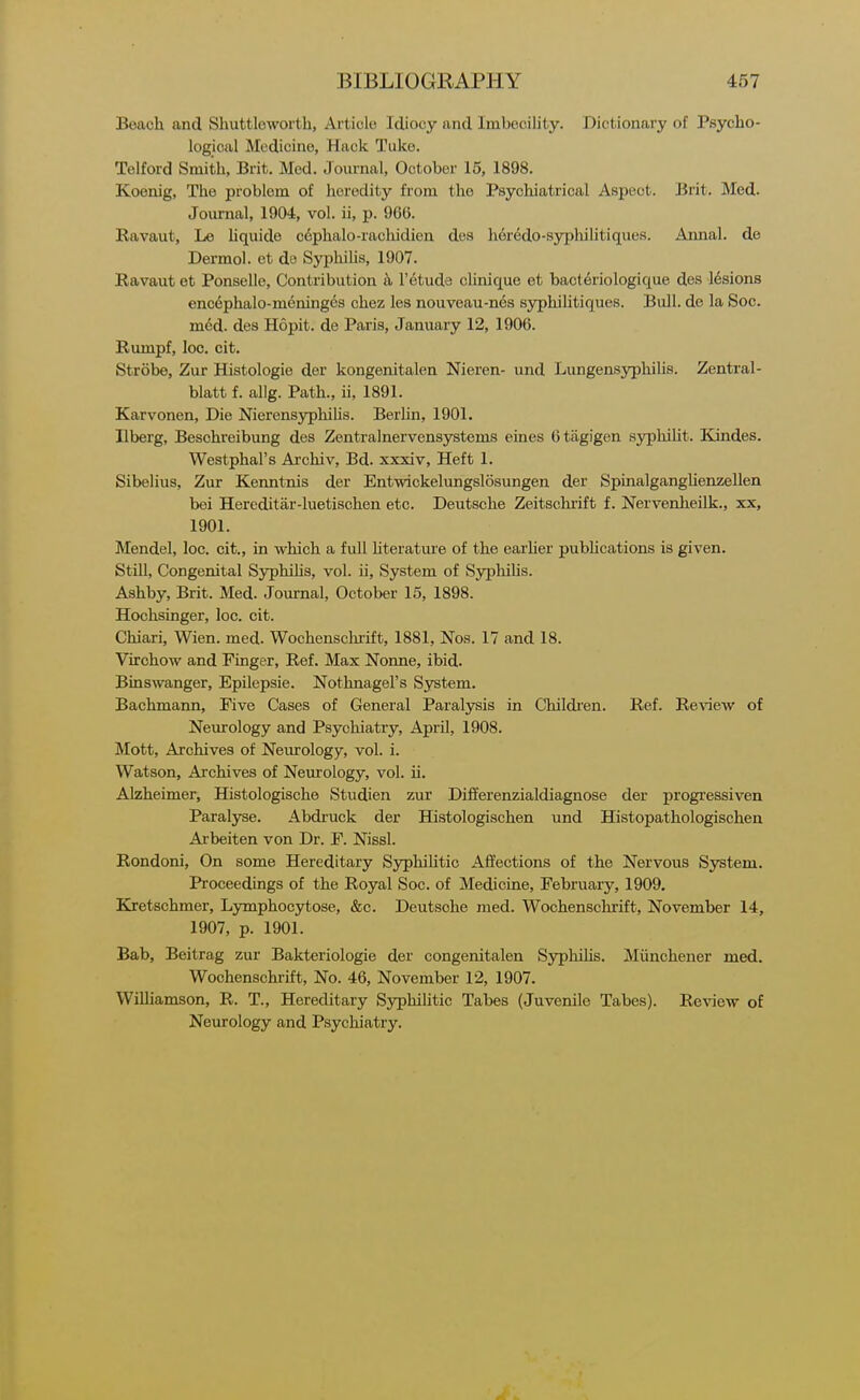Beach and Shuttleworth, Article Idiocy and Imbecility. Dictionary of Psycho- logical Medicine, Hack Tuko. Telford Smith, Brit. Med. Journal, October 15, 1898. Koenig, The problem of heredity from the Psychiatrical Aspect. Brit. Med. Journal, 1904, vol. ii, p. 966. Ravaut, Le liquide c6plialo-rachidien des h6redo-syphilitiques. Annal. de Dermol. et do SyphiUs, 1907. Ravaut et Ponselle, Contribution a I'etude clinique et bact6riologique des 16sions encdphalo-meninges chez les nouveau-nes syphilitiques. Bull, de la Soc. m6d. des Hopit. de Paris, January 12, 1906. Rumpf, loc. cit. Strobe, Zur Histologie der kongenitalen Nieren- und LungensyphiUs. Zentral- blatt f. allg. Path., ii, 1891. Karvonen, Die Nierensyphilis. Berlin, 1901. Ilberg, Besohreibung des Zentralnervensystems eines 6tagigen syphiUt. Kandes. Westphal's Archiv, Bd. xxxiv, Heft 1. Sibelius, Zur Kenntnis der Entwickelungslosungen der SpinalgangUenzellen bei Hereditar-luetischen etc. Deutsche Zeitschrift f. Nervenheilk., xx, 1901. Mendel, loc. cit., in which a fuU hteratm'e of the earher pubhcations is given. Still, Congenital Syphihs, vol. ii. System of Syphihs. Ashby, Brit. Med. Joru-nal, October 15, 1898. Hochsinger, loc. cit. Chiari, Wien. med. Wochenschrift, 1881, Nos. 17 and 18. Virchow and Finger, Ref. Max Nonne, ibid. Binswanger, Epilepsie. Nothnagel's S3rstem. Bachmann, Five Cases of General Paralysis in Childi'en. Ref. ReA'iew of Neurology and Psychiatry, April, 1908. Mott, Archives of Nem-ology, vol. i. Watson, Archives of Neurology, vol. ii. Alzheimer, Histologische Studien zur Differenzialdiagnose der progi'essiven Paralyse. Abdruck der Histologischen und Histopathologischen Arbeiten von Dr. F. Nissl. Rondoni, On some Hereditary Syphilitic Afiections of the Nervous System. Proceedings of the Royal Soc. of Medicine, February, 1909. Kretschmer, Lymphocytose, &c. Deutsche med. Wochenschrift, November 14, 1907, p. 1901. Bab, Beitrag zur Bakteriologie der congenitalen Syphihs. Miinchener med. Wochenschrift, No. 46, November 12, 1907. Williamson, R. T., Hereditary Syphilitic Tabes (Juvenile Tabes). Review of Neurology and Psychiatry.