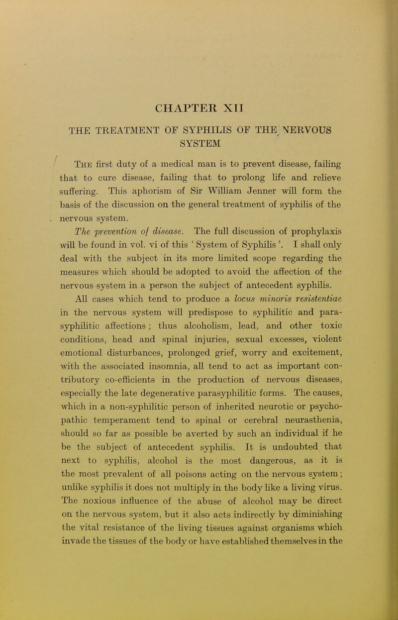CHAPTER XII THE TREATMENT OF SYPHILIS OF THE NERVOUS SYSTEM The first duty of a medical man is to prevent disease, failing that to cure disease, failing that to prolong life and reHeve suffering. This aphorism of Sir William Jenner will form the basis of the discussion on the general treatment of sjrphiUs of the nervous system. The jyrevention of disease. The full discussion of prophylaxis will be found in vol. vi of this ' System of Syphihs '. I shall only deal with the subject in its more limited scope regarding the measures which should be adopted to avoid the affection of the nervous system in a person the subject of antecedent syphihs. All cases which tend to produce a locus minoris resistentiae in the nervous system wiU predispose to syphilitic and para- syphilitic affections; thus alcoholism, lead, and other toxic conditions, head and spinal injuries, sexual excesses, violent emotional disturbances, prolonged grief, worry and excitement, with the associated insomnia, all tend to act as important con- tributory co-efficients in the production of nervous diseases, especially the late degenerative paras3rphihtic forms. The causes, which in a non-syphiUtic person of inherited neurotic or psycho- pathic temperament tend to spinal or cerebral neurasthenia, should so far as possible be averted by such an individual if he be the subject of antecedent sjrphilis. It is undoubted that next to syphihs, alcohol is the most dangerous, as it is the most prevalent of all poisons acting on the nervous system; unhke syphilis it does not multiply in the body like a Hving virus. The noxious influence of the abuse of alcohol may be direct on the nervous system, but it also acts indirectly by diminishing the vital resistance of the living tissues against organisms which invade the tissues of the body or have established themselves in the