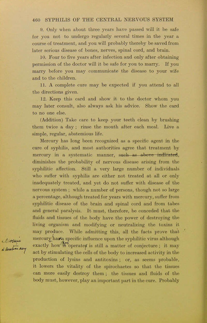 9. Only when about three years have passed will it be safe for you not to undergo regularly several times in the year a course of treatment, and you will probably thereby be saved from later serious disease of bones, nerves, spinal cord, and brain. 10. Four to five years after infection and only after obtaining permission of the doctor will it be safe for you to marry. If you marry before you may communicate the disease to your wife and to the children. IL A complete cure may be expected if you attend to all the directions given. 12. Keep this card and show it to the doctor whom you may later consult, also always ask his advice. Show the card to no one else. (Addition) Take care to keep your teeth clean by brushing them twice a day ; rinse the mouth after each meal. Live a simple, regular, abstemious life. Mercury has long been recognized as a specific agent in the cure of syphilis, and most authorities agree that treatment by mercury in a systematic manner, such as arbove indicated, diminishes the probability of nervous disease arising from the syphiHtic affection. Still a very large number of individuals who suffer with syphilis are either not treated at all or only inadequately treated, and yet do not suffer with disease of the nervous system ; while a number of persons, though not so large a percentage, although treated for years with mercury, suffer from syphilitic disease of the brain and spinal cord and from tabes and general paralysis. It must, therefore, be conceded that the fluids and tissues of the body have the power of destroying the living organism and modifying or neutralizing the toxins it may produce. While admitting this, aU the facts prove that \ / yfiu^ mercur;^'iia5Ha specific influence upon the syphilitic virus although J /iW*^ exactly how Tt operate^ is still a matter of conjecture ; it may / act by stimulating the cells of the body to increased activity in the production of lysins and antitoxins ; or, as seems probable, it lowers the vitaUty of the spirochaetes so that the tissues can more easily destroy them ; the tissues and fluids of the body must, however, play an important part in the cure. Probably