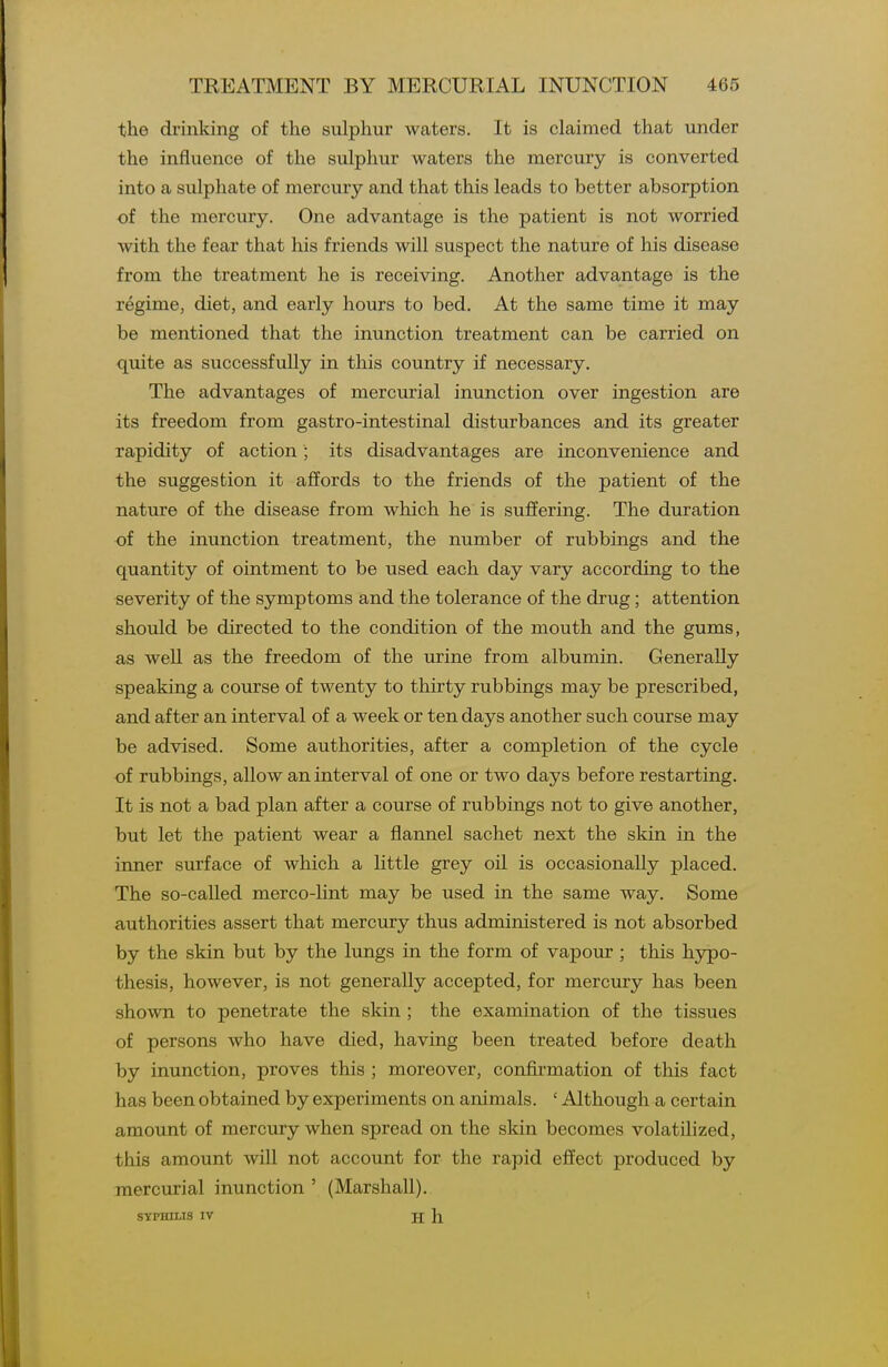 the drinking of the sulphur waters. It is claimed that under the influence of the sulphur waters the mercury is converted into a sulphate of mercury and that this leads to better absorption of the mercury. One advantage is the patient is not worried with the fear that his friends will suspect the nature of his disease from the treatment he is receiving. Another advantage is the regime, diet, and early hours to bed. At the same time it may be mentioned that the inunction treatment can be carried on quite as successfully in this country if necessary. The advantages of mercurial inunction over ingestion are its freedom from gastro-intestinal disturbances and its greater rapidity of action; its disadvantages are inconvenience and the suggestion it affords to the friends of the patient of the nature of the disease from which he is suffering. The duration of the inunction treatment, the number of rubbings and the quantity of ointment to be used each day vary according to the severity of the symptoms and the tolerance of the drug; attention should be directed to the condition of the mouth and the gums, as well as the freedom of the urine from albumin. Generally speaking a course of twenty to thirty rubbings may be prescribed, and after an interval of a week or ten days another such course may be advised. Some authorities, after a completion of the cycle of rubbings, allow an interval of one or two days before restarting. It is not a bad plan after a course of rubbings not to give another, but let the patient wear a flannel sachet next the skin in the inner surface of which a little grey oil is occasionally placed. The so-called merco-hnt may be used in the same way. Some authorities assert that mercury thus administered is not absorbed by the skin but by the lungs in the form of vapour ; this hypo- thesis, however, is not generally accepted, for mercury has been shown to penetrate the skin ; the examination of the tissues of persons who have died, having been treated before death by inunction, proves this ; moreover, confirmation of this fact has been obtained by experiments on animals. ' Although a certain amount of mercury when spread on the skin becomes volatilized, this amount will not account for the rapid effect produced by mercurial inunction ' (Marshall). SYPHILIS IV H h
