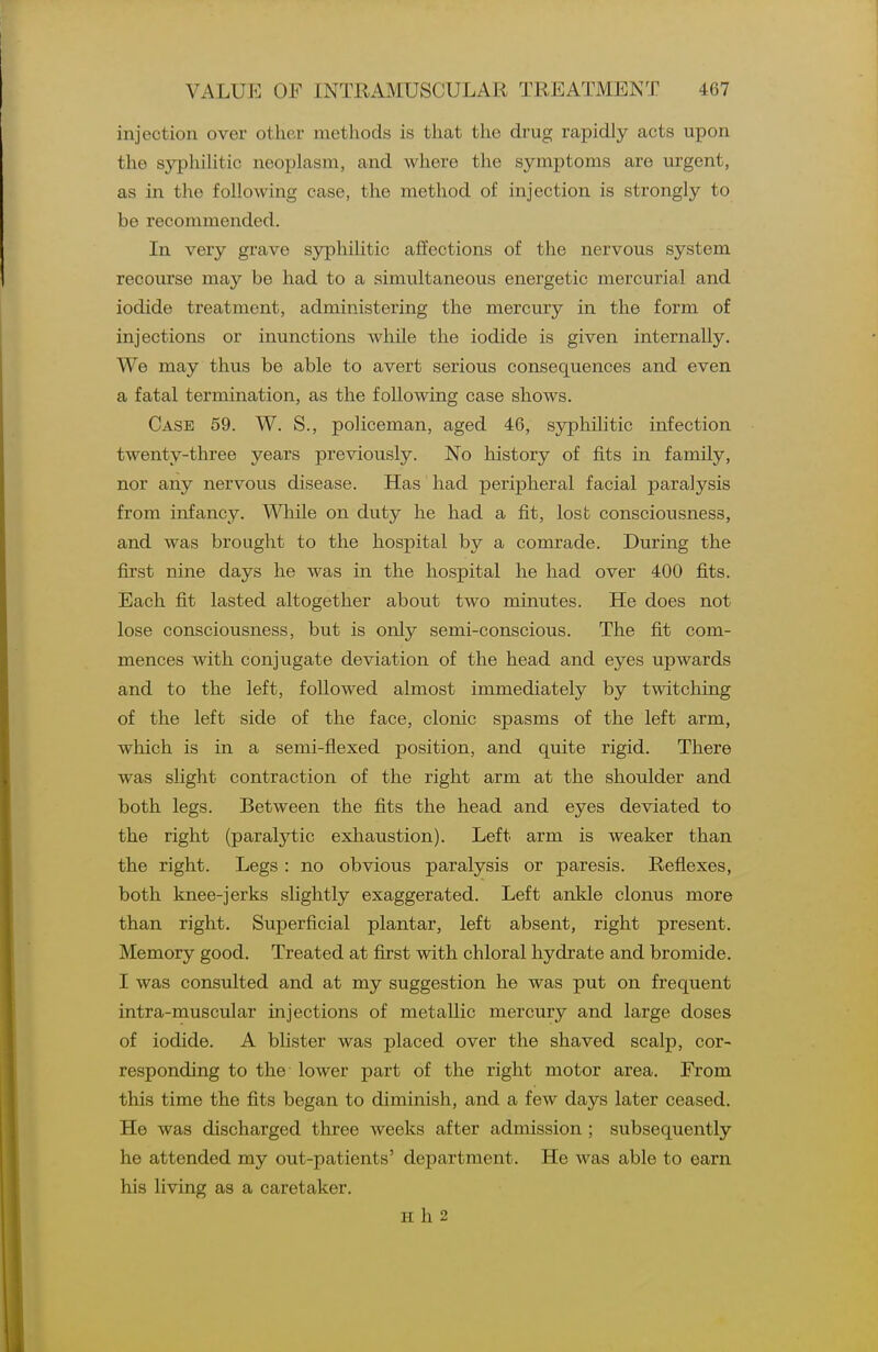 injection over other methods is that the drug rapidly acts upon the sjrphiHtic neoplasm, and where the symptoms are urgent, as in the following case, the method of injection is strongly to be recommended. In very grave syphilitic affections of the nervous system recourse may be had to a simultaneous energetic mercurial and iodide treatment, administering the mercury in the form of injections or inunctions while the iodide is given internally. We may thus be able to avert serious consequences and even a fatal termination, as the following case shows. Case 59. W. S., policeman, aged 46, syphilitic infection twenty-three years previously. No history of fits in family, nor any nervous disease. Has had peripheral facial paralysis from infancy. While on duty he had a fit, lost consciousness, and was brought to the hospital by a comrade. During the first nine days he was in the hospital he had over 400 fits. Each fit lasted altogether about two minutes. He does not lose consciousness, but is only semi-conscious. The fit com- mences with conjugate deviation of the head and eyes upwards and to the left, followed almost immediately by twitching of the left side of the face, clonic spasms of the left arm, which is in a semi-flexed position, and quite rigid. There was shght contraction of the right arm at the shoulder and both legs. Between the fits the head and eyes deviated to the right (paralytic exhaustion). Left arm is weaker than the right. Legs : no obvious paralysis or paresis. Reflexes, both knee-jerks slightly exaggerated. Left ankle clonus more than right. Superficial plantar, left absent, right present. Memory good. Treated at first with chloral hydrate and bromide. I was consulted and at my suggestion he was put on frequent intra-muscular injections of metallic mercury and large doses of iodide. A blister was placed over the shaved scalp, cor- responding to the lower part of the right motor area. From this time the fits began to diminish, and a few days later ceased. He was discharged three weeks after admission ; subsequently he attended my out-patients' department. He was able to earn his living as a caretaker. H h 2