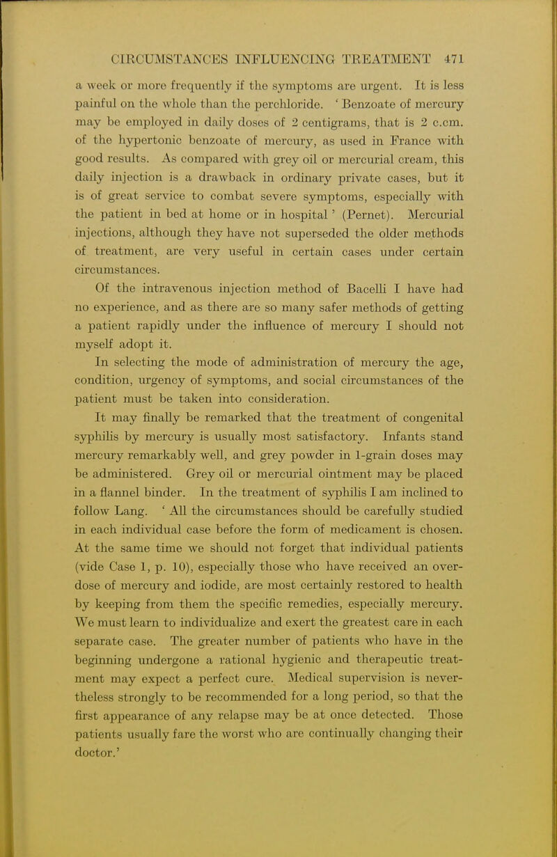 a week or more frequently if the symptoms are urgent. It is less painful on the whole than the percMoride. ' Benzoate of mercury may be employed in daily doses of 2 centigrams, that is 2 c.cm. of the hypertonic benzoate of mercury, as used in France with good results. As compared with grey oil or mercurial cream, this daily injection is a drawback in ordinary private cases, but it is of great service to combat severe symptoms, especially with the patient in bed at home or in hospital' (Fernet). Mercurial injections, although they have not superseded the older methods of treatment, are very useful in certain cases under certain circumstances. Of the intravenous injection method of Bacelli I have had no experience, and as there are so many safer methods of getting a patient rapidly under the influence of mercury I should not myself adopt it. In selecting the mode of administration of mercury the age, condition, urgency of symptoms, and social circumstances of the patient must be taken into consideration. It may finally be remarked that the treatment of congenital syphihs by mercury is usually most satisfactory. Infants stand mercury remarkably weU, and grey powder in 1-grain doses may be administered. Grey oil or mercurial ointment may be placed in a flannel binder. In the treatment of syphiHs I am inclined to follow Lang. ' All the circumstances should be carefully studied in each individual case before the form of medicament is chosen. At the same time we should not forget that individual patients (vide Case 1, p. 10), especially those who have received an over- dose of mercury and iodide, are most certainly restored to health by keeping from them the specific remedies, especially mercury. We must learn to individualize and exert the greatest care in each separate case. The greater number of patients who have in the beginning undergone a rational hygienic and therapeutic treat- ment may expect a perfect cure. Medical supervision is never- theless strongly to be recommended for a long period, so that the first appearance of any relapse may be at once detected. Those patients usually fare the worst who are continually changing their doctor.'