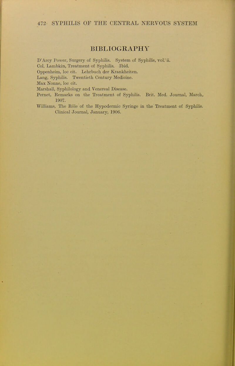 BIBLIOGRAPHY D'Arcy Power, Surgery of Syphilis. System of Syphilis, vol.' ii. Col. Lambkin, Treatment of Syphilis. Ibid. Oppenheim, loc cit. Lolirbuch der Ki'ankheiten. Lang, Syphilis. Twentieth Century Medicine. Max Nonne, loc cit. Marshall, Syphilology and Venereal Disease. Pernet, Remarks on the Treatment of Sypliilis. Brit. Med. Journal, March, 1907. Williams, The Role of the Hypodermic Syringe in the Treatment of Syphilis. Chnical Journal, January, 1906.