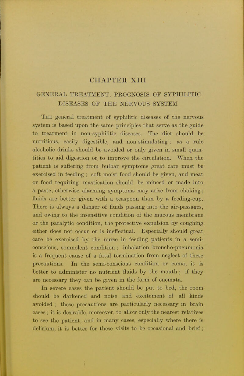 CHAPTER XIII GENERAL TREATMENT, PROGNOSIS OF SYPHILITIC DISEASES OP THE NERVOUS SYSTEM The general treatment of syphilitic diseases of the nervous system is based upon the same principles that serve as the guide to treatment in non-syphilitic diseases. The diet should be nutritious, easily digestible, and non-stimulating; as a rule alcohoHc drinks should be avoided or only given in smaU quan- tities to aid digestion or to improve the circulation. When the patient is suffering from bulbar symptoms great care must be exercised in feeding ; soft moist food should be given, and meat or food requiring mastication should be minced or made into a paste, otherwise alarming symptoms may arise from choking; fluids are better given with a teaspoon than by a feeding-cup. There is always a danger of fluids passing into the air-passages, and owing to the insensitive condition of the mucous membrane or the paralytic condition, the protective expulsion by coughing either does not occur or is ineffectual. Especially should great care be exercised by the nurse in feeding patients in a semi- conscious, somnolent condition ; inhalation broncho-pneumonia is a frequent cause of a fatal termination from neglect of these precautions. In the semi-conscious condition or coma, it is better to administer no nutrient fluids by the mouth ; if they are necessary they can be given in the form of enemata. In severe cases the patient should be put to bed, the room should be darkened and noise and excitement of all kinds avoided ; these precautions are particularly necessary in brain cases; it is desirable, moreover, to allow only the nearest relatives to see the patient, and in many cases, especially where there is delirium, it is better for these visits to be occasional and brief;