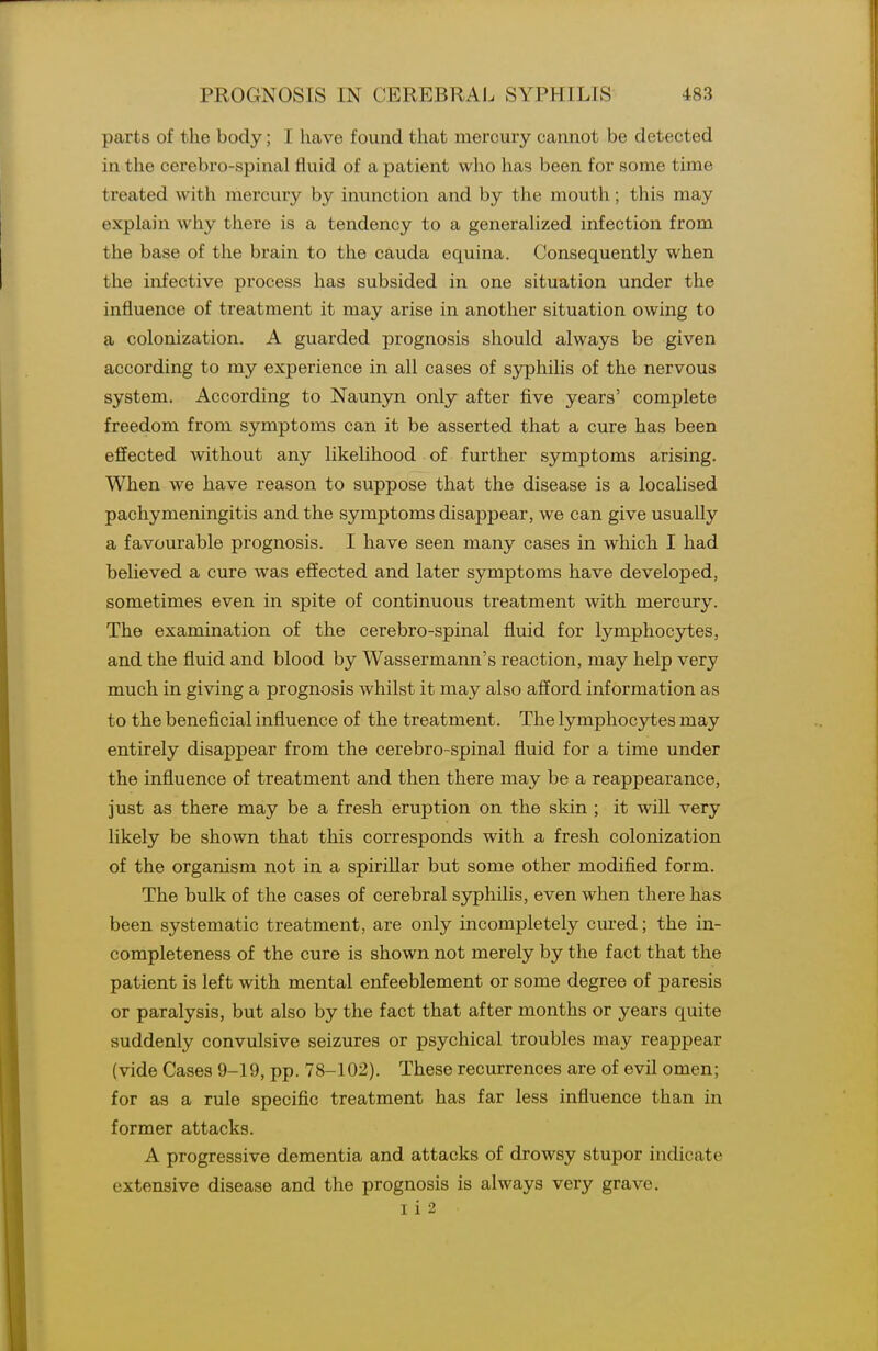 parts of the body; I have found that mercury cannot be detected in the cerebro-spinal fluid of a patient who has been for some time treated with mercury by inunction and by the mouth; this may explain why there is a tendency to a generalized infection from the base of the brain to the cauda equina. Consequently when the infective process has subsided in one situation under the influence of treatment it may arise in another situation owing to a colonization. A guarded prognosis should always be given according to my experience in all cases of syphilis of the nervous system. According to Naunyn only after five years' complete freedom from symptoms can it be asserted that a cure has been effected without any likelihood of further symptoms arising. When we have reason to suppose that the disease is a localised pachymeningitis and the symptoms disappear, we can give usually a favourable prognosis. I have seen many cases in which I had believed a cure was effected and later symptoms have developed, sometimes even in spite of continuous treatment with mercury. The examination of the cerebro-spinal fluid for lymphocytes, and the fluid and blood by Wassermann's reaction, may help very much in giving a prognosis whilst it may also afford information as to the beneficial influence of the treatment. The lymphocytes may entirely disappear from the cerebro-spinal fluid for a time under the influence of treatment and then there may be a reappearance, just as there may be a fresh eruption on the skin ; it will very likely be shown that this corresponds with a fresh colonization of the organism not in a spirillar but some other modified form. The bulk of the cases of cerebral syphilis, even when there has been systematic treatment, are only incompletely cured; the in- completeness of the cure is shown not merely by the fact that the patient is left with mental enfeeblement or some degree of paresis or paralysis, but also by the fact that after months or years quite suddenly convulsive seizures or psychical troubles may reappear (vide Cases 9-19, pp. 78-102). These recurrences are of evil omen; for as a rule specific treatment has far less influence than in former attacks. A progressive dementia and attacks of drowsy stupor indicate extensive disease and the prognosis is always very grave. I i 2