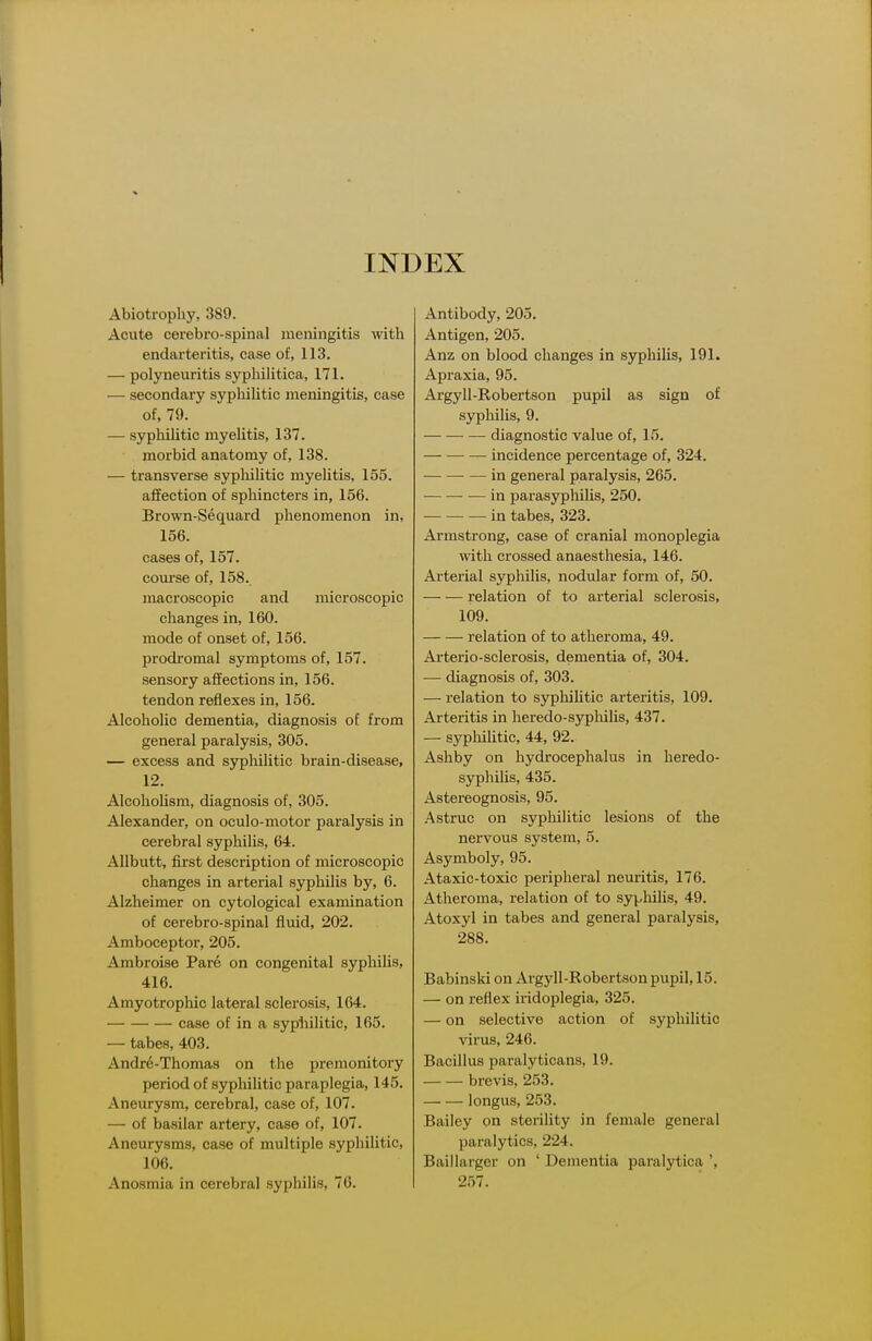 INDEX Abiotrophy, 389. Acute cerebro-spinal meningitis with endarteritis, case of, 113. — polyneiuitis syphilitica, 171. — secondary syphiUtic meningitis, case of, 79. — syphihtic myeUtis, 137. morbid anatomy of, 138. — transverse sypliihtic myeUtis, 155. affection of sphincters in, 156. Brown-Sequard phenomenon in, 156. cases of, 157. com-se of, 158. macroscopic and microscopic clianges in, 160. mode of onset of, 156. prodi'omal symptoms of, 157. sensory affections in, 156. tendon reflexes in, 156. AlcohoUc dementia, diagnosis of from general paralysis, 305. — excess and syphilitic brain-disease, 12. Alcoholism, diagnosis of, 305. Alexander, on oculo-motor paralysis in cerebral syphilis, 64. Allbutt, first description of microscopic changes in arterial syphilis by, 6. Alzheimer on cytological examination of cerebro-spinal fluid, 202. Amboceptor, 205. Ambroise Pare on congenital syphilis, 416. Amyotrophic lateral sclerosis, 164. case of in a syphilitic, 165. — tabes, 403. Andr6-Thoma3 on the premonitory period of syphilitic paraplegia, 145. Aneurysm, cerebral, case of, 107. — of basilar artery, case of, 107. Aneurysms, case of multiple syphilitic, 106. Anosmia in cerebral syphilis, 76. Antibody, 205. Antigen, 205. Anz on blood changes in syphilis, 191. Apraxia, 95. Argyll-Robertson pupil as sign of syphilis, 9. diagnostic value of, 15. incidence percentage of, 324. in general paralysis, 265. •— in parasyphilis, 250. in tabes, 323. Armstrong, case of cranial monoplegia with crossed anaesthesia, 146. Arterial syphilis, nodular form of, 50. relation of to arterial sclerosis, 109. relation of to atheroma, 49. Arterio-sclerosis, dementia of, 304. — diagnosis of, 303. — relation to syphilitic arteritis, 109. Arteritis in heredo-sypliilis, 437. — sypliilitic, 44, 92. Ashby on hydrocephalus in heredo- syphilis, 435. Astereognosis, 95. Astruc on syphilitic lesions of the nervous system, 5. Asymboly, 95. Ataxic-toxic peripheral neuritis, 176. Atheroma, relation of to syphilis, 49. Atoxyl in tabes and general paralysis, 288. Babinski on Argyll-Robertson pupil, 15. — on reflex iridoplegia, 325. — on selective action of syphilitic virus, 246. Bacillus paralyticans, 19. brevis, 253. longus, 253. Bailey on sterility in female general paralytics, 224. Baillarger on ' Dementia paralytica ', 257.