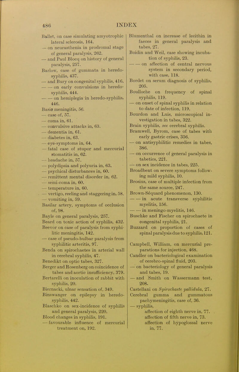Ballet, on case simulating amyotrophic lateral sclerosis, 164. — on neurasthenia in prodromal stage of general paralysis, 262. — and Paul Blocq on history of general paralysis, 257. Barlow, case of gummata in heredo- syphilis, 437. — and Bury on congenital syphilis, 416. ■ on early convulsions in heredo- syphilis, 444. on hemiplegia in heredo-syphilis, 446. Basic meningitis, 56. — case of, 57. — coma in, 61. — convulsive attacks in, 63. — dementia in, 61. — diabetes in, 63. — eye-symptoms in, 64. — fatal case of stupor and mercurial stomatitis in, 62. — headache in, 57. — polydipsia and polyuria in, 63. — psycliical disturbances in, 60. — remittent mental disorder in, 62. — semi-coma in, 60. — temperature in, 60. — vertigo, reeling and staggering in, 58. — vomiting in, 59. Basilar artery, symptoms of occlusion of, 98. Bayle on general paralysis, 257. Beard on toxic action of sypliilis, 432. Beevor on case of paralysis from sypM- litic meningitis, 142. — case of pseudo-bulbar paralysis from sypMlitic arteritis, 97. Benda on spirochaetes in arterial wall in cerebral syphilis, 47. Benedikt on optic tabes, 327. Berger and Rosenberg on coincidence of tabes and aortic insufficiency, 379. Bertarelli on inoculation of rabbit with syphilis, 20. Biernacki, ulnar sensation of, 349. Binswanger on epilepsy in heredo- syphilis, 442. Blaschko on sex-incidence of syphilis and general paralysis, 220. Blood changes in syphilis, 191. — favourable influence of mercurial treatment on, 192. Blumenthal on increase of lecithin in faeces in general paralysis and tabes, 27. Boidin and Weil, case showing incuba- tion of syphilis, 23. on affection of central nervous system in secondary period, with case, 118. Bordet on serum diagnosis of syphilis, 205. Boulloche on frequency of spinal syphilis, 119. — on onset of spinal syphilis in relation to date of infection, 119. Boui'don and Luis, microscopical in- vestigation in tabes, 322. Brain syphilis, see cerebral syphilis. Bramwell, Byrom, case of tabes with early gastric crises, 356. — on antisypliilitic remedies in tabes, 386. — on occurrence of general paralysis in tabetics, 221. — on sex incidence in tabes, 225. Broadbent on severe symptoms follow- ing mild syphilis, 10. Brosius, case of multiple infection from the same source, 247. Brown-Sequard phenomenon, 130. in acute transverse sypliilitic myelitis, 156. in meningo-myelitis, 146. Buschke and Fischer on spirochaete in congenital syphilis, 21. Buzzard on proportion of cases of spinal paralysis due to syphilis, 121. Campbell, William, on mercurial pre- parations for injection, 468. Candler on bacteriological examination of cerebro-spinal fluid, 203. — on bacteriology of general paralysis and tabes, 19. — and Smith on Wassermann test, 208. Castellani on Spirocliaete pallidula, 27. Cerebral gumma and gummatous pachymeningitis, case of, 36. — syphilis, affection of eighth nerve in, 77. affection of fifth nerve in, 73. affection of hj'poglossal nerve in, 77.