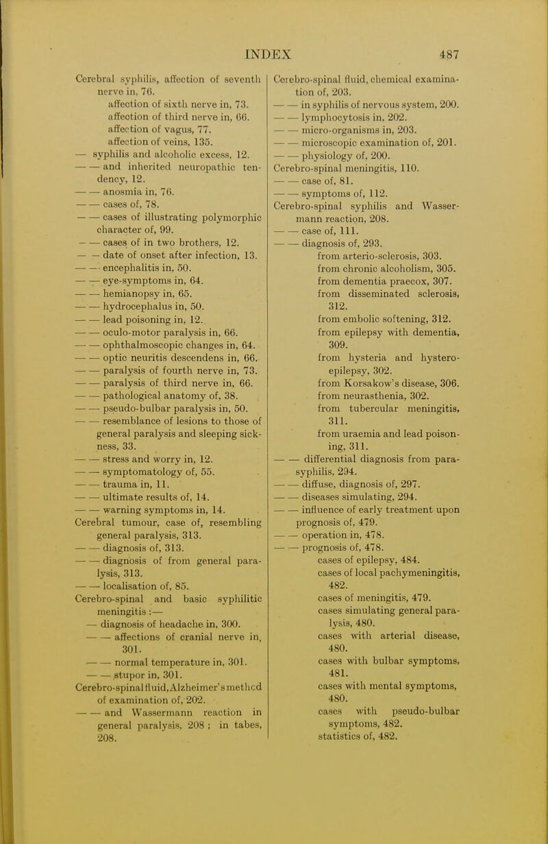 Cerebral syphilis, affection of seventh nerve in, 76. affection of sixth nerve in, 73. affection of third nerve in, 66. affection of vagus, 77. affection of veins, 135. — syphilis and alcoholic excess, 12. and inherited neuropathic ten- dency, 12. anosmia in, 76. cases of, 78. cases of illustrating polymorphic character of, 99. cases of in two brothers, 12. — — date of onset after infection, 13. encephalitis in, 50. — eye-symptoms in, 64. hemianopsy in, 65. hydrocephalus in, 50. lead poisoning in, 12.. oculo-motor paralysis in, 66. ophthalmoscopic changes in, 64. optic neuritis descendens in, 66. paralysis of fourth nerve in, 73. paralysis of third nerve in, 66. pathological anatomy of, 38. ■ pseudo-bulbar paralysis in, 50. resemblance of lesions to those of general paralysis and sleeping sick- ness, 33. stress and worry in, 12. symptomatology of, 55. trauma in, 11. ultimate results of, 14. warning symptoms in, 14. Cerebral tumour, case of, resembling general paralysis, 313. diagnosis of, 313. ■ diagnosis of from general para- lysis, 313. — — localisation of, 85. Cerebro-spinal and basic syphilitic meningitis:— — diagnosis of headache in, 300. affections of cranial nerve in, 301. • normal temperature in, 301. stupor in, 301. Cerebro-spinal fluid, Alzheimer's method of examination of, 202. and Wassermann reaction in general paralysis, 208 ; in tabes, 208. Cerebro-spinal fluid, chemical examina- tion of, 203. in syphilis of nervous system, 200. lymphocytosis in, 202. micro-organisms in, 203. microscopic examination of, 201. — — physiology of, 200. Cerebro-spinal meningitis, 110. case of, 81. symptoms of, 112. Cerebro-spinal syphilis and Wasser- mann reaction, 208. case of. 111. diagnosis of, 293. from arteiio-sclerosis, 303. from chronic alcoholism, 305. from dementia praecox, 307. from disseminated sclerosis, 312. from embolic softening, 312. from epilepsy with dementia, 309. from hysteria and hystero- epilepsy, 302. from Korsakow's disease, 306. from neurasthenia, 302. from tubercular meningitis, 311. from uraemia and lead poison- ing, 311. differential diagnosis from para- syphilis, 294. diffuse, diagnosis of, 297. diseases simulating, 294. influence of early treatment upon prognosis of, 479. operation in, 478. prognosis of, 478. cases of epilepsy, 484. cases of local pachymeningitis, 482. cases of meningitis, 479. cases simulating general para- lysis, 480. cases with arterial disease, 480. cases with bulbar symptoms, 481. cases with mental symptoms, 480. cases with pseudo-bulbar symptoms, 482. statistics of, 482.